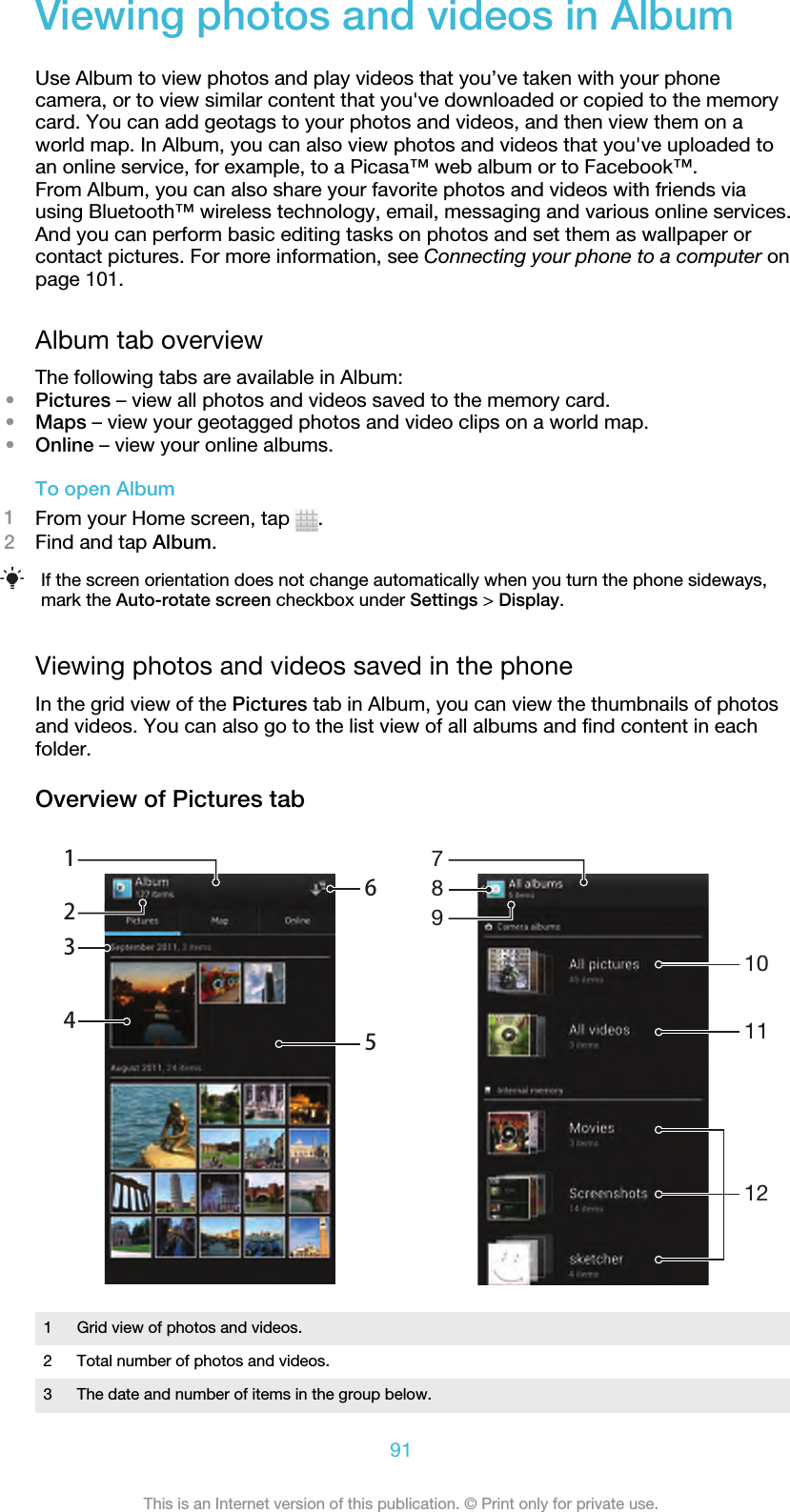 Viewing photos and videos in AlbumUse Album to view photos and play videos that you’ve taken with your phonecamera, or to view similar content that you&apos;ve downloaded or copied to the memorycard. You can add geotags to your photos and videos, and then view them on aworld map. In Album, you can also view photos and videos that you&apos;ve uploaded toan online service, for example, to a Picasa™ web album or to Facebook™.From Album, you can also share your favorite photos and videos with friends viausing Bluetooth™ wireless technology, email, messaging and various online services.And you can perform basic editing tasks on photos and set them as wallpaper orcontact pictures. For more information, see Connecting your phone to a computer onpage 101.Album tab overviewThe following tabs are available in Album:•Pictures – view all photos and videos saved to the memory card.•Maps – view your geotagged photos and video clips on a world map.•Online – view your online albums.To open Album1From your Home screen, tap  .2Find and tap Album.If the screen orientation does not change automatically when you turn the phone sideways,mark the Auto-rotate screen checkbox under Settings &gt; Display.Viewing photos and videos saved in the phoneIn the grid view of the Pictures tab in Album, you can view the thumbnails of photosand videos. You can also go to the list view of all albums and find content in eachfolder.Overview of Pictures tab6512341011127891Grid view of photos and videos.2 Total number of photos and videos.3 The date and number of items in the group below.91This is an Internet version of this publication. © Print only for private use.