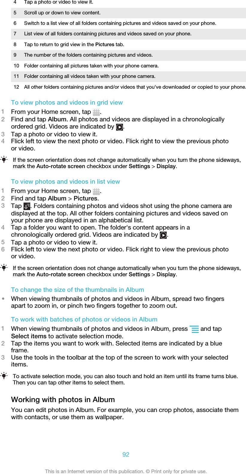 4 Tap a photo or video to view it.5 Scroll up or down to view content.6 Switch to a list view of all folders containing pictures and videos saved on your phone.7 List view of all folders containing pictures and videos saved on your phone.8 Tap to return to grid view in the Pictures tab.9 The number of the folders containing pictures and videos.10 Folder containing all pictures taken with your phone camera.11 Folder containing all videos taken with your phone camera.12 All other folders containing pictures and/or videos that you&apos;ve downloaded or copied to your phone.To view photos and videos in grid view1From your Home screen, tap  .2Find and tap Album. All photos and videos are displayed in a chronologicallyordered grid. Videos are indicated by  .3Tap a photo or video to view it.4Flick left to view the next photo or video. Flick right to view the previous photoor video.If the screen orientation does not change automatically when you turn the phone sideways,mark the Auto-rotate screen checkbox under Settings &gt; Display.To view photos and videos in list view1From your Home screen, tap  .2Find and tap Album &gt; Pictures.3Tap  . Folders containing photos and videos shot using the phone camera aredisplayed at the top. All other folders containing pictures and videos saved onyour phone are displayed in an alphabetical list.4Tap a folder you want to open. The folder&apos;s content appears in achronologically ordered grid. Videos are indicated by  .5Tap a photo or video to view it.6Flick left to view the next photo or video. Flick right to view the previous photoor video.If the screen orientation does not change automatically when you turn the phone sideways,mark the Auto-rotate screen checkbox under Settings &gt; Display.To change the size of the thumbnails in Album•When viewing thumbnails of photos and videos in Album, spread two fingersapart to zoom in, or pinch two fingers together to zoom out.To work with batches of photos or videos in Album1When viewing thumbnails of photos and videos in Album, press   and tapSelect items to activate selection mode.2Tap the items you want to work with. Selected items are indicated by a blueframe.3Use the tools in the toolbar at the top of the screen to work with your selecteditems.To activate selection mode, you can also touch and hold an item until its frame turns blue.Then you can tap other items to select them.Working with photos in AlbumYou can edit photos in Album. For example, you can crop photos, associate themwith contacts, or use them as wallpaper.92This is an Internet version of this publication. © Print only for private use.