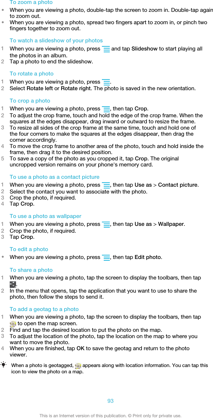 To zoom a photo•When you are viewing a photo, double-tap the screen to zoom in. Double-tap againto zoom out.•When you are viewing a photo, spread two fingers apart to zoom in, or pinch twofingers together to zoom out.To watch a slideshow of your photos1When you are viewing a photo, press   and tap Slideshow to start playing allthe photos in an album.2Tap a photo to end the slideshow.To rotate a photo1When you are viewing a photo, press  .2Select Rotate left or Rotate right. The photo is saved in the new orientation.To crop a photo1When you are viewing a photo, press  , then tap Crop.2To adjust the crop frame, touch and hold the edge of the crop frame. When thesquares at the edges disappear, drag inward or outward to resize the frame.3To resize all sides of the crop frame at the same time, touch and hold one ofthe four corners to make the squares at the edges disappear, then drag thecorner accordingly.4To move the crop frame to another area of the photo, touch and hold inside theframe, then drag it to the desired position.5To save a copy of the photo as you cropped it, tap Crop. The originaluncropped version remains on your phone&apos;s memory card.To use a photo as a contact picture1When you are viewing a photo, press  , then tap Use as &gt; Contact picture.2Select the contact you want to associate with the photo.3Crop the photo, if required.4Tap Crop.To use a photo as wallpaper1When you are viewing a photo, press  , then tap Use as &gt; Wallpaper.2Crop the photo, if required.3Tap Crop.To edit a photo•When you are viewing a photo, press  , then tap Edit photo.To share a photo1When you are viewing a photo, tap the screen to display the toolbars, then tap.2In the menu that opens, tap the application that you want to use to share thephoto, then follow the steps to send it.To add a geotag to a photo1When you are viewing a photo, tap the screen to display the toolbars, then tap to open the map screen.2Find and tap the desired location to put the photo on the map.3To adjust the location of the photo, tap the location on the map to where youwant to move the photo.4When you are finished, tap OK to save the geotag and return to the photoviewer.When a photo is geotagged,   appears along with location information. You can tap thisicon to view the photo on a map.93This is an Internet version of this publication. © Print only for private use.