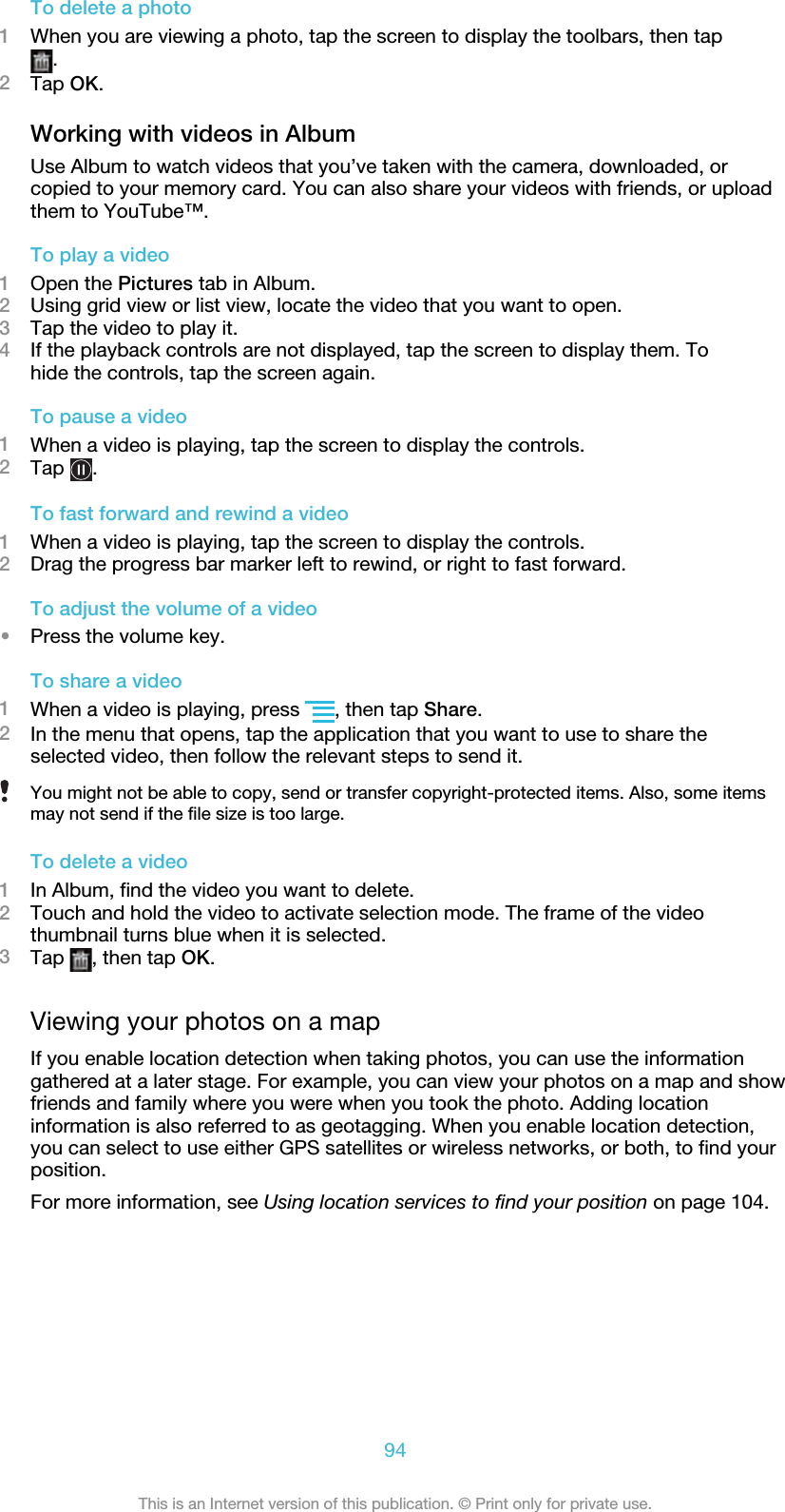 To delete a photo1When you are viewing a photo, tap the screen to display the toolbars, then tap.2Tap OK.Working with videos in AlbumUse Album to watch videos that you’ve taken with the camera, downloaded, orcopied to your memory card. You can also share your videos with friends, or uploadthem to YouTube™.To play a video1Open the Pictures tab in Album.2Using grid view or list view, locate the video that you want to open.3Tap the video to play it.4If the playback controls are not displayed, tap the screen to display them. Tohide the controls, tap the screen again.To pause a video1When a video is playing, tap the screen to display the controls.2Tap  .To fast forward and rewind a video1When a video is playing, tap the screen to display the controls.2Drag the progress bar marker left to rewind, or right to fast forward.To adjust the volume of a video•Press the volume key.To share a video1When a video is playing, press  , then tap Share.2In the menu that opens, tap the application that you want to use to share theselected video, then follow the relevant steps to send it.You might not be able to copy, send or transfer copyright-protected items. Also, some itemsmay not send if the file size is too large.To delete a video1In Album, find the video you want to delete.2Touch and hold the video to activate selection mode. The frame of the videothumbnail turns blue when it is selected.3Tap  , then tap OK.Viewing your photos on a mapIf you enable location detection when taking photos, you can use the informationgathered at a later stage. For example, you can view your photos on a map and showfriends and family where you were when you took the photo. Adding locationinformation is also referred to as geotagging. When you enable location detection,you can select to use either GPS satellites or wireless networks, or both, to find yourposition.For more information, see Using location services to find your position on page 104.94This is an Internet version of this publication. © Print only for private use.