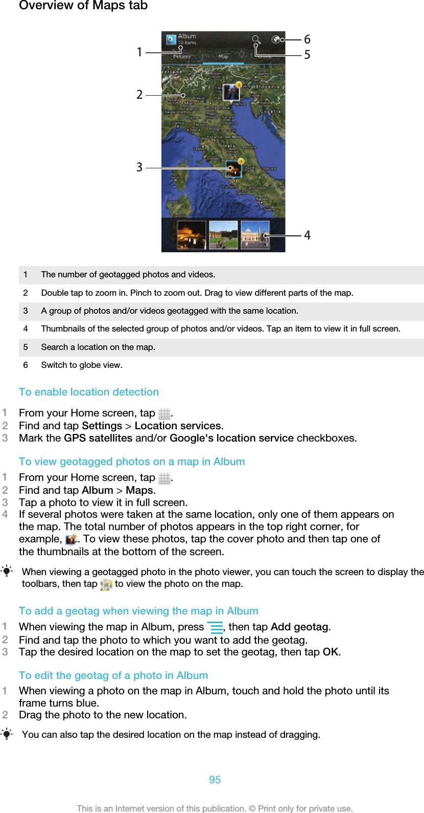 Overview of Maps tab1234561 The number of geotagged photos and videos.2 Double tap to zoom in. Pinch to zoom out. Drag to view different parts of the map.3 A group of photos and/or videos geotagged with the same location.4 Thumbnails of the selected group of photos and/or videos. Tap an item to view it in full screen.5 Search a location on the map.6 Switch to globe view.To enable location detection1From your Home screen, tap  .2Find and tap Settings &gt; Location services.3Mark the GPS satellites and/or Google&apos;s location service checkboxes.To view geotagged photos on a map in Album1From your Home screen, tap  .2Find and tap Album &gt; Maps.3Tap a photo to view it in full screen.4If several photos were taken at the same location, only one of them appears onthe map. The total number of photos appears in the top right corner, forexample,  . To view these photos, tap the cover photo and then tap one ofthe thumbnails at the bottom of the screen.When viewing a geotagged photo in the photo viewer, you can touch the screen to display thetoolbars, then tap   to view the photo on the map.To add a geotag when viewing the map in Album1When viewing the map in Album, press  , then tap Add geotag.2Find and tap the photo to which you want to add the geotag.3Tap the desired location on the map to set the geotag, then tap OK.To edit the geotag of a photo in Album1When viewing a photo on the map in Album, touch and hold the photo until itsframe turns blue.2Drag the photo to the new location.You can also tap the desired location on the map instead of dragging.95This is an Internet version of this publication. © Print only for private use.