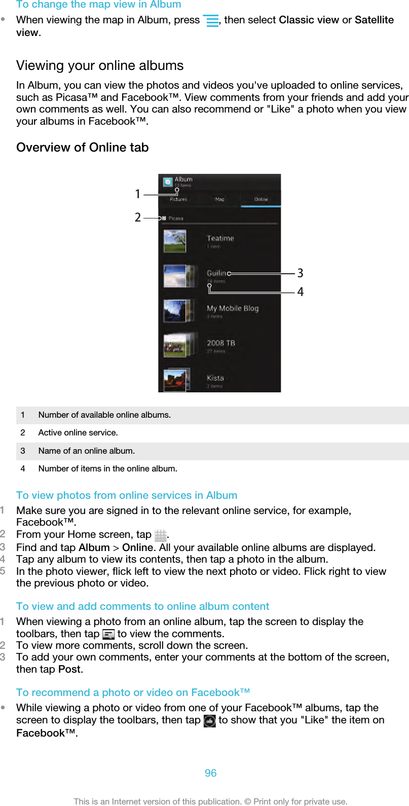 To change the map view in Album•When viewing the map in Album, press  , then select Classic view or Satelliteview.Viewing your online albumsIn Album, you can view the photos and videos you&apos;ve uploaded to online services,such as Picasa™ and Facebook™. View comments from your friends and add yourown comments as well. You can also recommend or &quot;Like&quot; a photo when you viewyour albums in Facebook™.Overview of Online tab12341Number of available online albums.2 Active online service.3 Name of an online album.4 Number of items in the online album.To view photos from online services in Album1Make sure you are signed in to the relevant online service, for example,Facebook™.2From your Home screen, tap  .3Find and tap Album &gt; Online. All your available online albums are displayed.4Tap any album to view its contents, then tap a photo in the album.5In the photo viewer, flick left to view the next photo or video. Flick right to viewthe previous photo or video.To view and add comments to online album content1When viewing a photo from an online album, tap the screen to display thetoolbars, then tap   to view the comments.2To view more comments, scroll down the screen.3To add your own comments, enter your comments at the bottom of the screen,then tap Post.To recommend a photo or video on Facebook™•While viewing a photo or video from one of your Facebook™ albums, tap thescreen to display the toolbars, then tap   to show that you &quot;Like&quot; the item onFacebook™.96This is an Internet version of this publication. © Print only for private use.