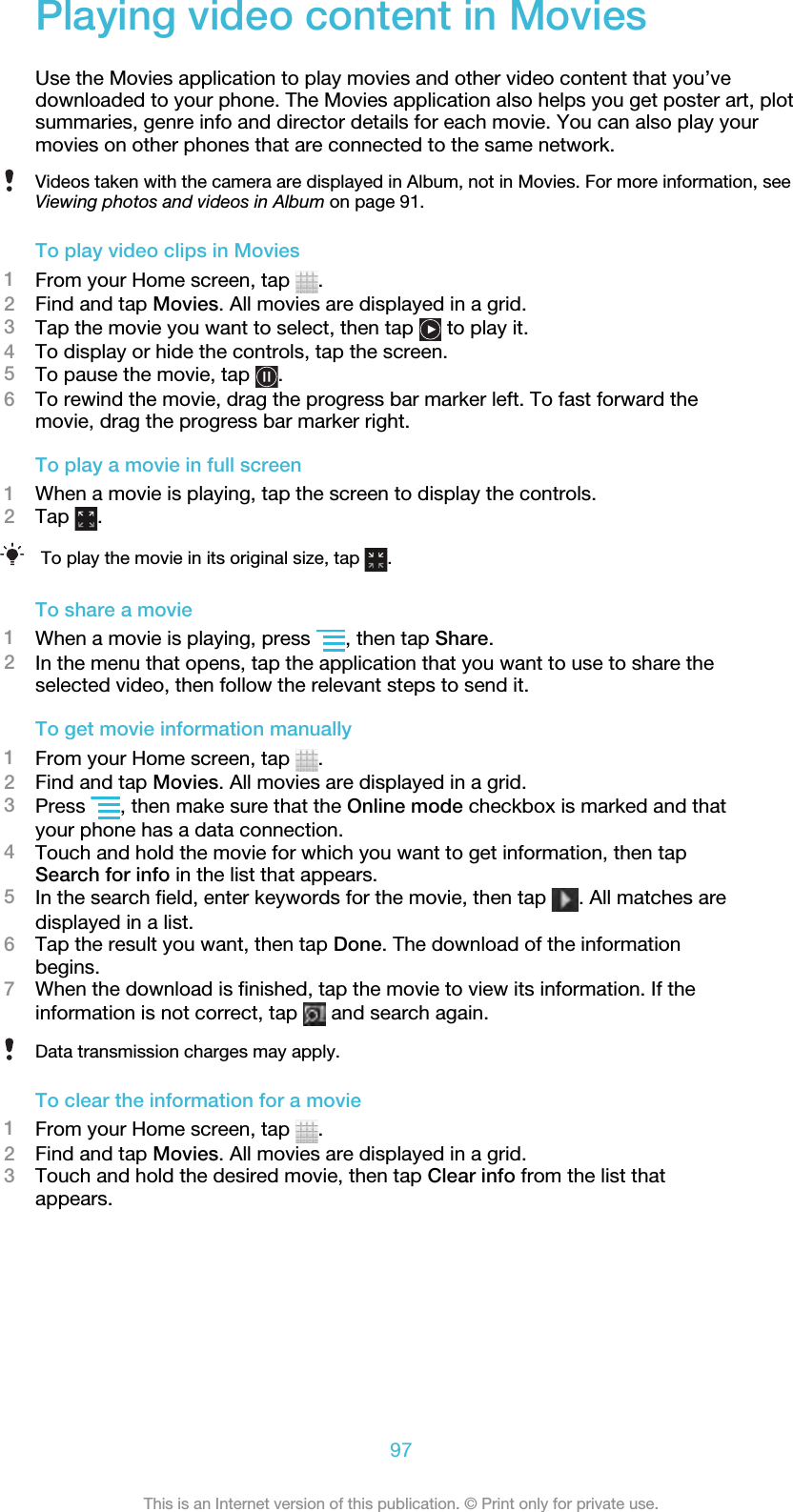Playing video content in MoviesUse the Movies application to play movies and other video content that you’vedownloaded to your phone. The Movies application also helps you get poster art, plotsummaries, genre info and director details for each movie. You can also play yourmovies on other phones that are connected to the same network.Videos taken with the camera are displayed in Album, not in Movies. For more information, seeViewing photos and videos in Album on page 91.To play video clips in Movies1From your Home screen, tap  .2Find and tap Movies. All movies are displayed in a grid.3Tap the movie you want to select, then tap   to play it.4To display or hide the controls, tap the screen.5To pause the movie, tap  .6To rewind the movie, drag the progress bar marker left. To fast forward themovie, drag the progress bar marker right.To play a movie in full screen1When a movie is playing, tap the screen to display the controls.2Tap  .To play the movie in its original size, tap  .To share a movie1When a movie is playing, press  , then tap Share.2In the menu that opens, tap the application that you want to use to share theselected video, then follow the relevant steps to send it.To get movie information manually1From your Home screen, tap  .2Find and tap Movies. All movies are displayed in a grid.3Press  , then make sure that the Online mode checkbox is marked and thatyour phone has a data connection.4Touch and hold the movie for which you want to get information, then tapSearch for info in the list that appears.5In the search field, enter keywords for the movie, then tap  . All matches aredisplayed in a list.6Tap the result you want, then tap Done. The download of the informationbegins.7When the download is finished, tap the movie to view its information. If theinformation is not correct, tap   and search again.Data transmission charges may apply.To clear the information for a movie1From your Home screen, tap  .2Find and tap Movies. All movies are displayed in a grid.3Touch and hold the desired movie, then tap Clear info from the list thatappears.97This is an Internet version of this publication. © Print only for private use.