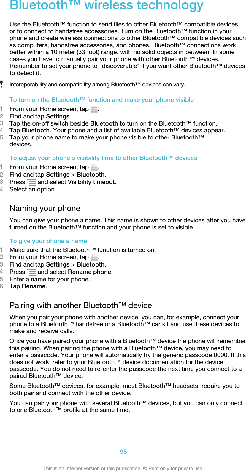 Bluetooth™ wireless technologyUse the Bluetooth™ function to send files to other Bluetooth™ compatible devices,or to connect to handsfree accessories. Turn on the Bluetooth™ function in yourphone and create wireless connections to other Bluetooth™ compatible devices suchas computers, handsfree accessories, and phones. Bluetooth™ connections workbetter within a 10 meter (33 foot) range, with no solid objects in between. In somecases you have to manually pair your phone with other Bluetooth™ devices.Remember to set your phone to &quot;discoverable&quot; if you want other Bluetooth™ devicesto detect it.Interoperability and compatibility among Bluetooth™ devices can vary.To turn on the Bluetooth™ function and make your phone visible1From your Home screen, tap  .2Find and tap Settings.3Tap the on-off switch beside Bluetooth to turn on the Bluetooth™ function.4Tap Bluetooth. Your phone and a list of available Bluetooth™ devices appear.5Tap your phone name to make your phone visible to other Bluetooth™devices.To adjust your phone&apos;s visibility time to other Bluetooth™ devices1From your Home screen, tap  .2Find and tap Settings &gt; Bluetooth.3Press   and select Visibility timeout.4Select an option.Naming your phoneYou can give your phone a name. This name is shown to other devices after you haveturned on the Bluetooth™ function and your phone is set to visible.To give your phone a name1Make sure that the Bluetooth™ function is turned on.2From your Home screen, tap  .3Find and tap Settings &gt; Bluetooth.4Press   and select Rename phone.5Enter a name for your phone.6Tap Rename.Pairing with another Bluetooth™ deviceWhen you pair your phone with another device, you can, for example, connect yourphone to a Bluetooth™ handsfree or a Bluetooth™ car kit and use these devices tomake and receive calls.Once you have paired your phone with a Bluetooth™ device the phone will rememberthis pairing. When pairing the phone with a Bluetooth™ device, you may need toenter a passcode. Your phone will automatically try the generic passcode 0000. If thisdoes not work, refer to your Bluetooth™ device documentation for the devicepasscode. You do not need to re-enter the passcode the next time you connect to apaired Bluetooth™ device.Some Bluetooth™ devices, for example, most Bluetooth™ headsets, require you toboth pair and connect with the other device.You can pair your phone with several Bluetooth™ devices, but you can only connectto one Bluetooth™ profile at the same time.98This is an Internet version of this publication. © Print only for private use.