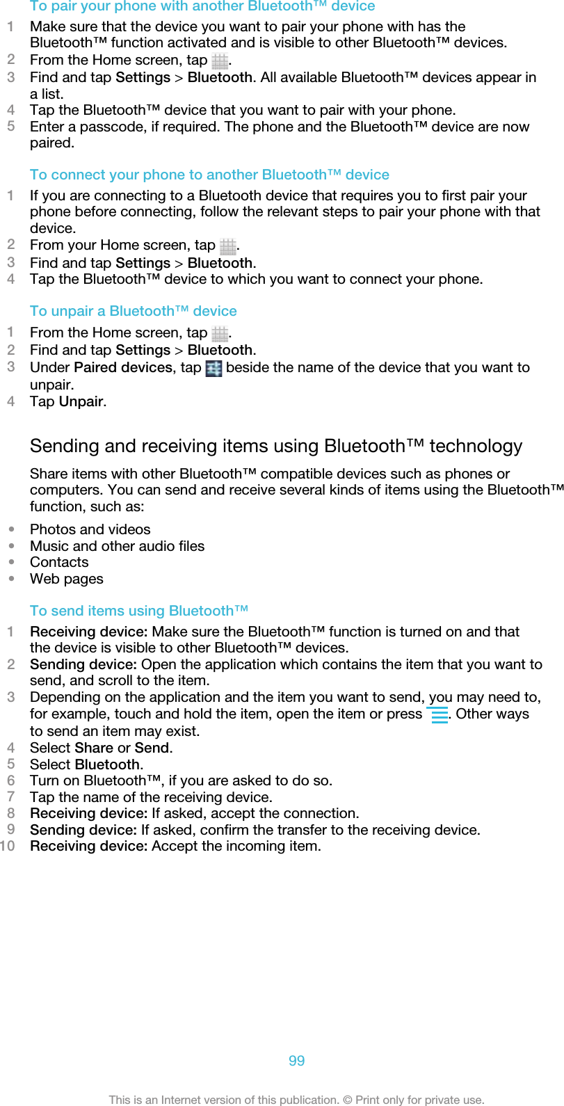 To pair your phone with another Bluetooth™ device1Make sure that the device you want to pair your phone with has theBluetooth™ function activated and is visible to other Bluetooth™ devices.2From the Home screen, tap  .3Find and tap Settings &gt; Bluetooth. All available Bluetooth™ devices appear ina list.4Tap the Bluetooth™ device that you want to pair with your phone.5Enter a passcode, if required. The phone and the Bluetooth™ device are nowpaired.To connect your phone to another Bluetooth™ device1If you are connecting to a Bluetooth device that requires you to first pair yourphone before connecting, follow the relevant steps to pair your phone with thatdevice.2From your Home screen, tap  .3Find and tap Settings &gt; Bluetooth.4Tap the Bluetooth™ device to which you want to connect your phone.To unpair a Bluetooth™ device1From the Home screen, tap  .2Find and tap Settings &gt; Bluetooth.3Under Paired devices, tap   beside the name of the device that you want tounpair.4Tap Unpair.Sending and receiving items using Bluetooth™ technologyShare items with other Bluetooth™ compatible devices such as phones orcomputers. You can send and receive several kinds of items using the Bluetooth™function, such as:•Photos and videos•Music and other audio files•Contacts•Web pagesTo send items using Bluetooth™1Receiving device: Make sure the Bluetooth™ function is turned on and thatthe device is visible to other Bluetooth™ devices.2Sending device: Open the application which contains the item that you want tosend, and scroll to the item.3Depending on the application and the item you want to send, you may need to,for example, touch and hold the item, open the item or press  . Other waysto send an item may exist.4Select Share or Send.5Select Bluetooth.6Turn on Bluetooth™, if you are asked to do so.7Tap the name of the receiving device.8Receiving device: If asked, accept the connection.9Sending device: If asked, confirm the transfer to the receiving device.10 Receiving device: Accept the incoming item.99This is an Internet version of this publication. © Print only for private use.