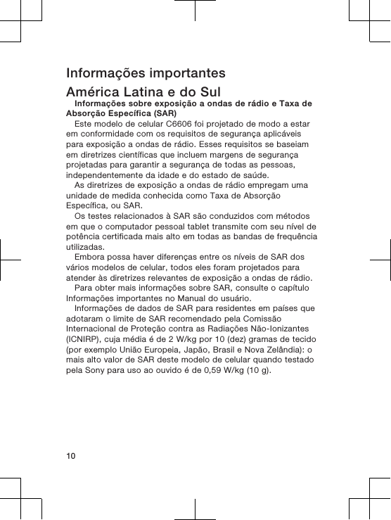 Informações importantesAmérica Latina e do SulInformações sobre exposição a ondas de rádio e Taxa deAbsorção Específica (SAR)Este modelo de celular C6606 foi projetado de modo a estarem conformidade com os requisitos de segurança aplicáveispara exposição a ondas de rádio. Esses requisitos se baseiamem diretrizes científicas que incluem margens de segurançaprojetadas para garantir a segurança de todas as pessoas,independentemente da idade e do estado de saúde.As diretrizes de exposição a ondas de rádio empregam umaunidade de medida conhecida como Taxa de AbsorçãoEspecífica, ou SAR.Os testes relacionados à SAR são conduzidos com métodosem que o computador pessoal tablet transmite com seu nível depotência certificada mais alto em todas as bandas de frequênciautilizadas.Embora possa haver diferenças entre os níveis de SAR dosvários modelos de celular, todos eles foram projetados paraatender às diretrizes relevantes de exposição a ondas de rádio.Para obter mais informações sobre SAR, consulte o capítuloInformações importantes no Manual do usuário.Informações de dados de SAR para residentes em países queadotaram o limite de SAR recomendado pela ComissãoInternacional de Proteção contra as Radiações Não-Ionizantes(ICNIRP), cuja média é de 2 W/kg por 10 (dez) gramas de tecido(por exemplo União Europeia, Japão, Brasil e Nova Zelândia): omais alto valor de SAR deste modelo de celular quando testadopela Sony para uso ao ouvido é de 0,59 W/kg (10 g).10