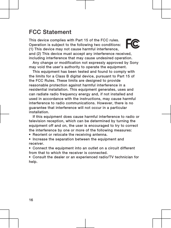 FCC StatementThis device complies with Part 15 of the FCC rules.Operation is subject to the following two conditions:(1) This device may not cause harmful interference,and (2) This device must accept any interference received,including interference that may cause undesired operation.Any change or modification not expressly approved by Sonymay void the user&apos;s authority to operate the equipment.This equipment has been tested and found to comply withthe limits for a Class B digital device, pursuant to Part 15 ofthe FCC Rules. These limits are designed to providereasonable protection against harmful interference in aresidential installation. This equipment generates, uses andcan radiate radio frequency energy and, if not installed andused in accordance with the instructions, may cause harmfulinterference to radio communications. However, there is noguarantee that interference will not occur in a particularinstallation.If this equipment does cause harmful interference to radio ortelevision reception, which can be determined by turning theequipment off and on, the user is encouraged to try to correctthe interference by one or more of the following measures:•Reorient or relocate the receiving antenna.•Increase the separation between the equipment andreceiver.•Connect the equipment into an outlet on a circuit differentfrom that to which the receiver is connected.•Consult the dealer or an experienced radio/TV technician forhelp.16