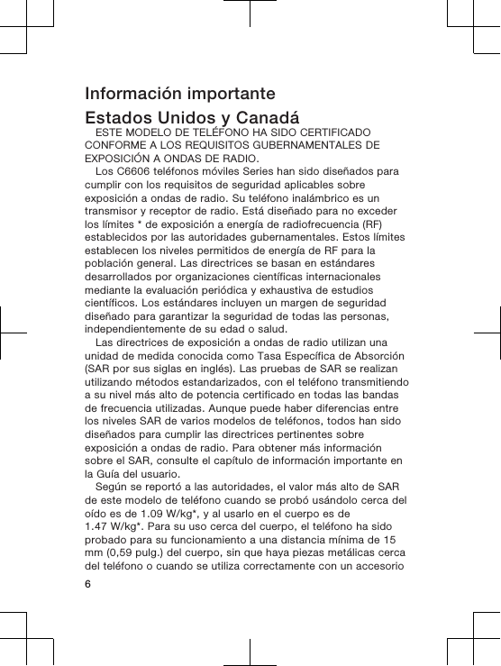 Información importanteEstados Unidos y CanadáESTE MODELO DE TELÉFONO HA SIDO CERTIFICADOCONFORME A LOS REQUISITOS GUBERNAMENTALES DEEXPOSICIÓN A ONDAS DE RADIO.Los C6606 teléfonos móviles Series han sido diseñados paracumplir con los requisitos de seguridad aplicables sobreexposición a ondas de radio. Su teléfono inalámbrico es untransmisor y receptor de radio. Está diseñado para no excederlos límites * de exposición a energía de radiofrecuencia (RF)establecidos por las autoridades gubernamentales. Estos límitesestablecen los niveles permitidos de energía de RF para lapoblación general. Las directrices se basan en estándaresdesarrollados por organizaciones científicas internacionalesmediante la evaluación periódica y exhaustiva de estudioscientíficos. Los estándares incluyen un margen de seguridaddiseñado para garantizar la seguridad de todas las personas,independientemente de su edad o salud.Las directrices de exposición a ondas de radio utilizan unaunidad de medida conocida como Tasa Específica de Absorción(SAR por sus siglas en inglés). Las pruebas de SAR se realizanutilizando métodos estandarizados, con el teléfono transmitiendoa su nivel más alto de potencia certificado en todas las bandasde frecuencia utilizadas. Aunque puede haber diferencias entrelos niveles SAR de varios modelos de teléfonos, todos han sidodiseñados para cumplir las directrices pertinentes sobreexposición a ondas de radio. Para obtener más informaciónsobre el SAR, consulte el capítulo de información importante enla Guía del usuario.Según se reportó a las autoridades, el valor más alto de SARde este modelo de teléfono cuando se probó usándolo cerca deloído es de 1.09 W/kg*, y al usarlo en el cuerpo es de1.47 W/kg*. Para su uso cerca del cuerpo, el teléfono ha sidoprobado para su funcionamiento a una distancia mínima de 15mm (0,59 pulg.) del cuerpo, sin que haya piezas metálicas cercadel teléfono o cuando se utiliza correctamente con un accesorio6