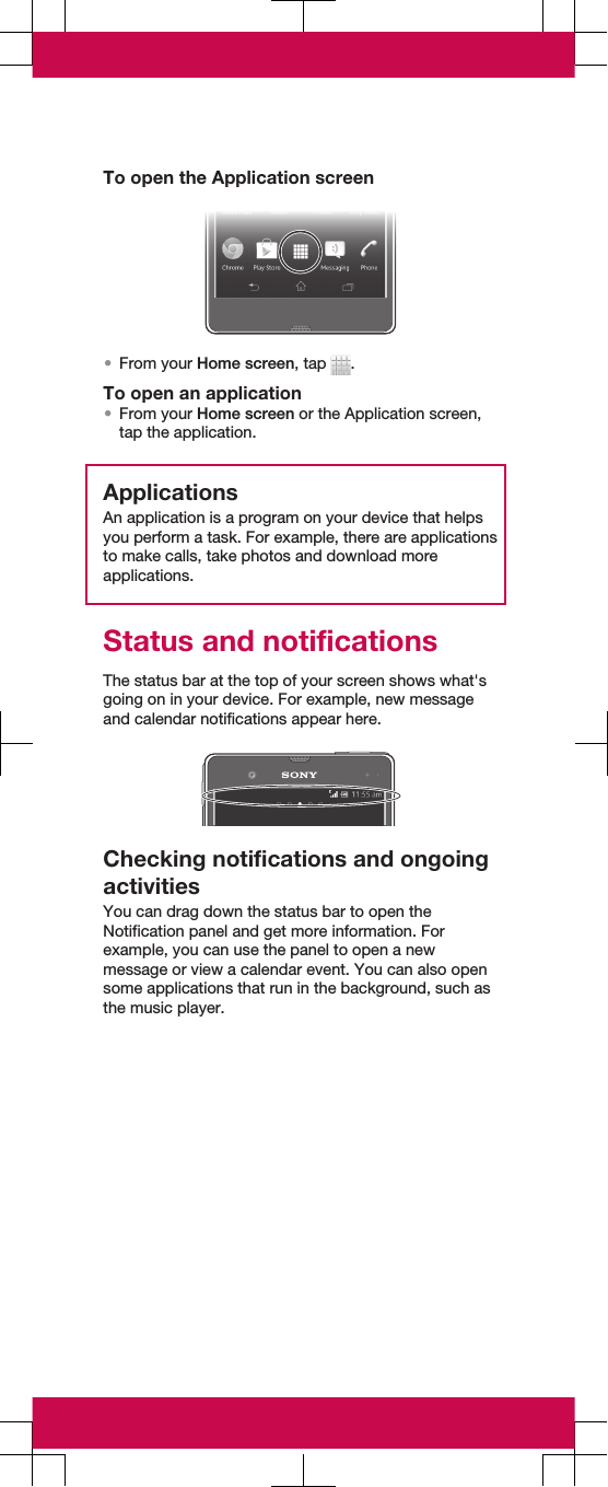 To open the Application screen•From your Home screen, tap  .To open an application•From your Home screen or the Application screen,tap the application.ApplicationsAn application is a program on your device that helpsyou perform a task. For example, there are applicationsto make calls, take photos and download moreapplications.Status and notificationsThe status bar at the top of your screen shows what&apos;sgoing on in your device. For example, new messageand calendar notifications appear here.Checking notifications and ongoingactivitiesYou can drag down the status bar to open theNotification panel and get more information. Forexample, you can use the panel to open a newmessage or view a calendar event. You can also opensome applications that run in the background, such asthe music player.