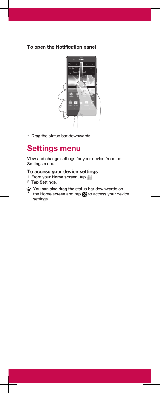 To open the Notification panel•Drag the status bar downwards.Settings menuView and change settings for your device from theSettings menu.To access your device settings1From your Home screen, tap  .2Tap Settings.You can also drag the status bar downwards onthe Home screen and tap   to access your devicesettings.