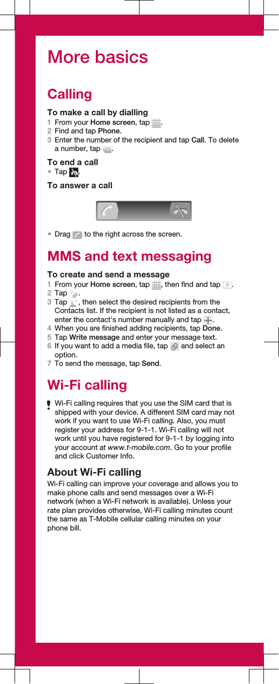 More basicsCallingTo make a call by dialling1From your Home screen, tap  .2Find and tap Phone.3Enter the number of the recipient and tap Call. To deletea number, tap  .To end a call•Tap  .To answer a call•Drag   to the right across the screen.MMS and text messagingTo create and send a message1From your Home screen, tap  , then find and tap  .2Tap  .3Tap  , then select the desired recipients from theContacts list. If the recipient is not listed as a contact,enter the contact&apos;s number manually and tap  .4When you are finished adding recipients, tap Done.5Tap Write message and enter your message text.6If you want to add a media file, tap   and select anoption.7To send the message, tap Send.Wi-Fi callingWi-Fi calling requires that you use the SIM card that isshipped with your device. A different SIM card may notwork if you want to use Wi-Fi calling. Also, you mustregister your address for 9-1-1. Wi-Fi calling will notwork until you have registered for 9-1-1 by logging intoyour account at www.t-mobile.com. Go to your profileand click Customer Info.About Wi-Fi callingWi-Fi calling can improve your coverage and allows you tomake phone calls and send messages over a Wi-Finetwork (when a Wi-Fi network is available). Unless yourrate plan provides otherwise, Wi-Fi calling minutes countthe same as T-Mobile cellular calling minutes on yourphone bill.