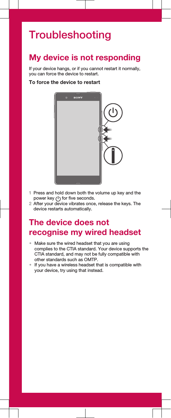 TroubleshootingMy device is not respondingIf your device hangs, or if you cannot restart it normally,you can force the device to restart.To force the device to restart1Press and hold down both the volume up key and thepower key   for five seconds.2After your device vibrates once, release the keys. Thedevice restarts automatically.The device does notrecognise my wired headset•Make sure the wired headset that you are usingcomplies to the CTIA standard. Your device supports theCTIA standard, and may not be fully compatible withother standards such as OMTP.•If you have a wireless headset that is compatible withyour device, try using that instead.