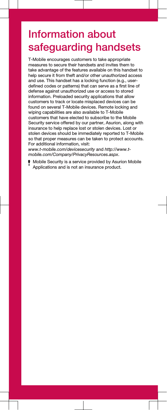 Information aboutsafeguarding handsetsT-Mobile encourages customers to take appropriatemeasures to secure their handsets and invites them totake advantage of the features available on this handset tohelp secure it from theft and/or other unauthorized accessand use. This handset has a locking function (e.g., user-defined codes or patterns) that can serve as a first line ofdefense against unauthorized use or access to storedinformation. Preloaded security applications that allowcustomers to track or locate misplaced devices can befound on several T-Mobile devices. Remote locking andwiping capabilities are also available to T-Mobilecustomers that have elected to subscribe to the MobileSecurity service offered by our partner, Asurion, along withinsurance to help replace lost or stolen devices. Lost orstolen devices should be immediately reported to T-Mobileso that proper measures can be taken to protect accounts.For additional information, visit:www.t-mobile.com/devicesecurity and http://www.t-mobile.com/Company/PrivacyResources.aspx.Mobile Security is a service provided by Asurion MobileApplications and is not an insurance product.