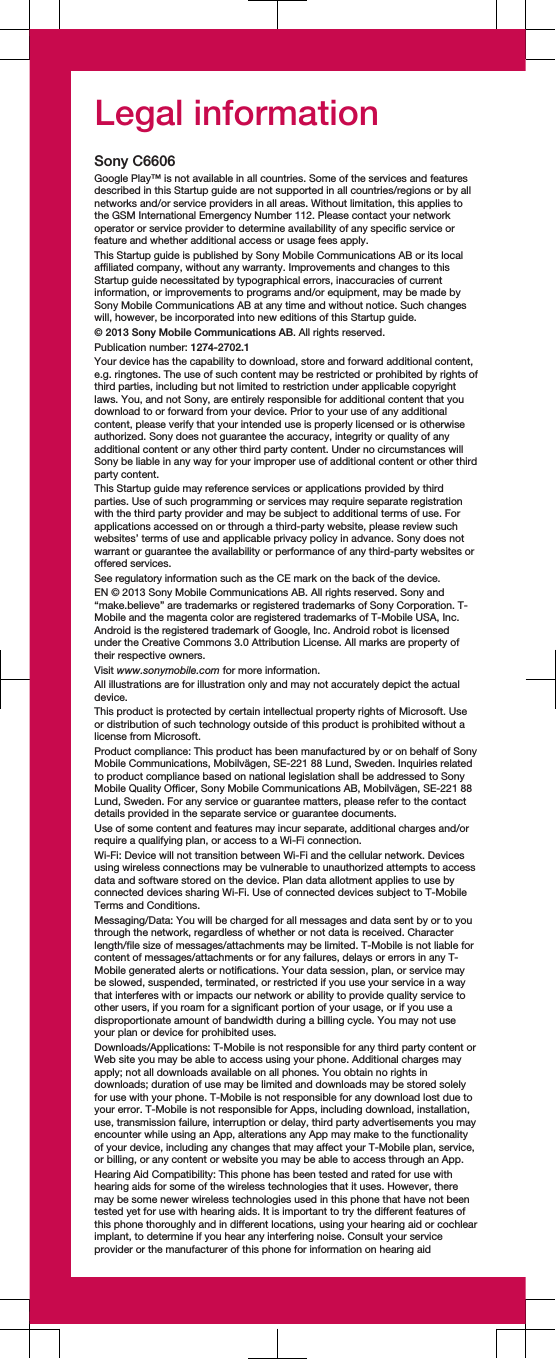 Legal informationSony C6606Google Play™ is not available in all countries. Some of the services and featuresdescribed in this Startup guide are not supported in all countries/regions or by allnetworks and/or service providers in all areas. Without limitation, this applies tothe GSM International Emergency Number 112. Please contact your networkoperator or service provider to determine availability of any specific service orfeature and whether additional access or usage fees apply.This Startup guide is published by Sony Mobile Communications AB or its localaffiliated company, without any warranty. Improvements and changes to thisStartup guide necessitated by typographical errors, inaccuracies of currentinformation, or improvements to programs and/or equipment, may be made bySony Mobile Communications AB at any time and without notice. Such changeswill, however, be incorporated into new editions of this Startup guide.© 2013 Sony Mobile Communications AB. All rights reserved.Publication number: 1274-2702.1Your device has the capability to download, store and forward additional content,e.g. ringtones. The use of such content may be restricted or prohibited by rights ofthird parties, including but not limited to restriction under applicable copyrightlaws. You, and not Sony, are entirely responsible for additional content that youdownload to or forward from your device. Prior to your use of any additionalcontent, please verify that your intended use is properly licensed or is otherwiseauthorized. Sony does not guarantee the accuracy, integrity or quality of anyadditional content or any other third party content. Under no circumstances willSony be liable in any way for your improper use of additional content or other thirdparty content.This Startup guide may reference services or applications provided by thirdparties. Use of such programming or services may require separate registrationwith the third party provider and may be subject to additional terms of use. Forapplications accessed on or through a third-party website, please review suchwebsites’ terms of use and applicable privacy policy in advance. Sony does notwarrant or guarantee the availability or performance of any third-party websites oroffered services.See regulatory information such as the CE mark on the back of the device.EN © 2013 Sony Mobile Communications AB. All rights reserved. Sony and“make.believe” are trademarks or registered trademarks of Sony Corporation. T-Mobile and the magenta color are registered trademarks of T-Mobile USA, Inc.Android is the registered trademark of Google, Inc. Android robot is licensedunder the Creative Commons 3.0 Attribution License. All marks are property oftheir respective owners.Visit www.sonymobile.com for more information.All illustrations are for illustration only and may not accurately depict the actualdevice.This product is protected by certain intellectual property rights of Microsoft. Useor distribution of such technology outside of this product is prohibited without alicense from Microsoft.Product compliance: This product has been manufactured by or on behalf of SonyMobile Communications, Mobilvägen, SE-221 88 Lund, Sweden. Inquiries relatedto product compliance based on national legislation shall be addressed to SonyMobile Quality Officer, Sony Mobile Communications AB, Mobilvägen, SE-221 88Lund, Sweden. For any service or guarantee matters, please refer to the contactdetails provided in the separate service or guarantee documents.Use of some content and features may incur separate, additional charges and/orrequire a qualifying plan, or access to a Wi-Fi connection.Wi-Fi: Device will not transition between Wi-Fi and the cellular network. Devicesusing wireless connections may be vulnerable to unauthorized attempts to accessdata and software stored on the device. Plan data allotment applies to use byconnected devices sharing Wi-Fi. Use of connected devices subject to T-MobileTerms and Conditions.Messaging/Data: You will be charged for all messages and data sent by or to youthrough the network, regardless of whether or not data is received. Characterlength/file size of messages/attachments may be limited. T-Mobile is not liable forcontent of messages/attachments or for any failures, delays or errors in any T-Mobile generated alerts or notifications. Your data session, plan, or service maybe slowed, suspended, terminated, or restricted if you use your service in a waythat interferes with or impacts our network or ability to provide quality service toother users, if you roam for a significant portion of your usage, or if you use adisproportionate amount of bandwidth during a billing cycle. You may not useyour plan or device for prohibited uses.Downloads/Applications: T-Mobile is not responsible for any third party content orWeb site you may be able to access using your phone. Additional charges mayapply; not all downloads available on all phones. You obtain no rights indownloads; duration of use may be limited and downloads may be stored solelyfor use with your phone. T-Mobile is not responsible for any download lost due toyour error. T-Mobile is not responsible for Apps, including download, installation,use, transmission failure, interruption or delay, third party advertisements you mayencounter while using an App, alterations any App may make to the functionalityof your device, including any changes that may affect your T-Mobile plan, service,or billing, or any content or website you may be able to access through an App.Hearing Aid Compatibility: This phone has been tested and rated for use withhearing aids for some of the wireless technologies that it uses. However, theremay be some newer wireless technologies used in this phone that have not beentested yet for use with hearing aids. It is important to try the different features ofthis phone thoroughly and in different locations, using your hearing aid or cochlearimplant, to determine if you hear any interfering noise. Consult your serviceprovider or the manufacturer of this phone for information on hearing aid