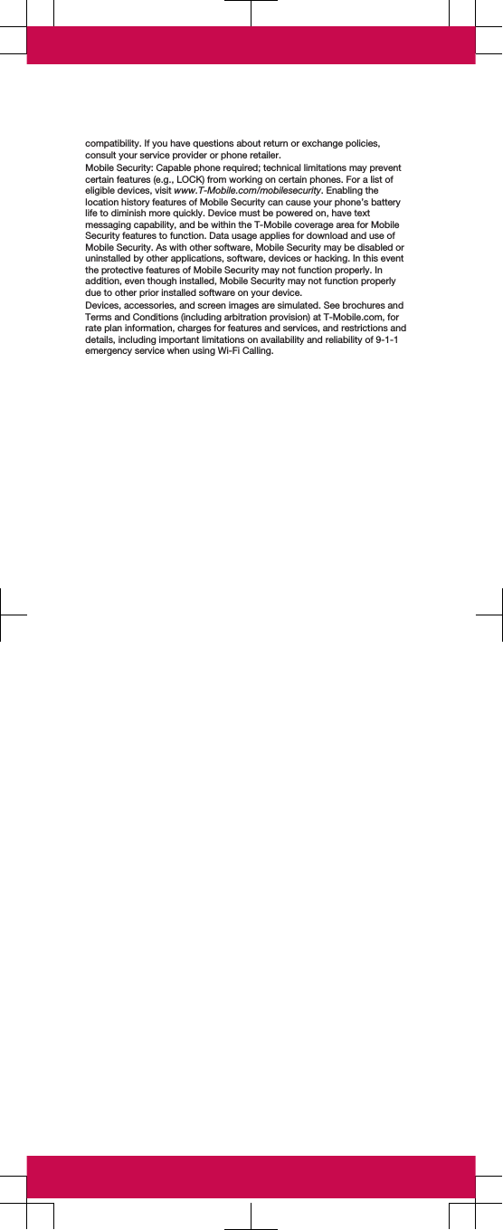 compatibility. If you have questions about return or exchange policies,consult your service provider or phone retailer.Mobile Security: Capable phone required; technical limitations may preventcertain features (e.g., LOCK) from working on certain phones. For a list ofeligible devices, visit www.T-Mobile.com/mobilesecurity. Enabling thelocation history features of Mobile Security can cause your phone’s batterylife to diminish more quickly. Device must be powered on, have textmessaging capability, and be within the T-Mobile coverage area for MobileSecurity features to function. Data usage applies for download and use ofMobile Security. As with other software, Mobile Security may be disabled oruninstalled by other applications, software, devices or hacking. In this eventthe protective features of Mobile Security may not function properly. Inaddition, even though installed, Mobile Security may not function properlydue to other prior installed software on your device.Devices, accessories, and screen images are simulated. See brochures andTerms and Conditions (including arbitration provision) at T-Mobile.com, forrate plan information, charges for features and services, and restrictions anddetails, including important limitations on availability and reliability of 9-1-1emergency service when using Wi-Fi Calling.