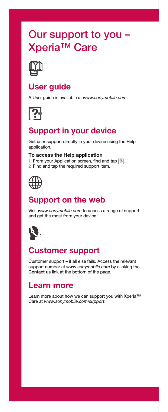 Our support to you –Xperia™ CareUser guideA User guide is available at www.sonymobile.com.Support in your deviceGet user support directly in your device using the Helpapplication.To access the Help application1From your Application screen, find and tap  .2Find and tap the required support item.Support on the webVisit www.sonymobile.com to access a range of supportand get the most from your device.Customer supportCustomer support – if all else fails. Access the relevantsupport number at www.sonymobile.com by clicking theContact us link at the bottom of the page.Learn moreLearn more about how we can support you with Xperia™Care at www.sonymobile.com/support.