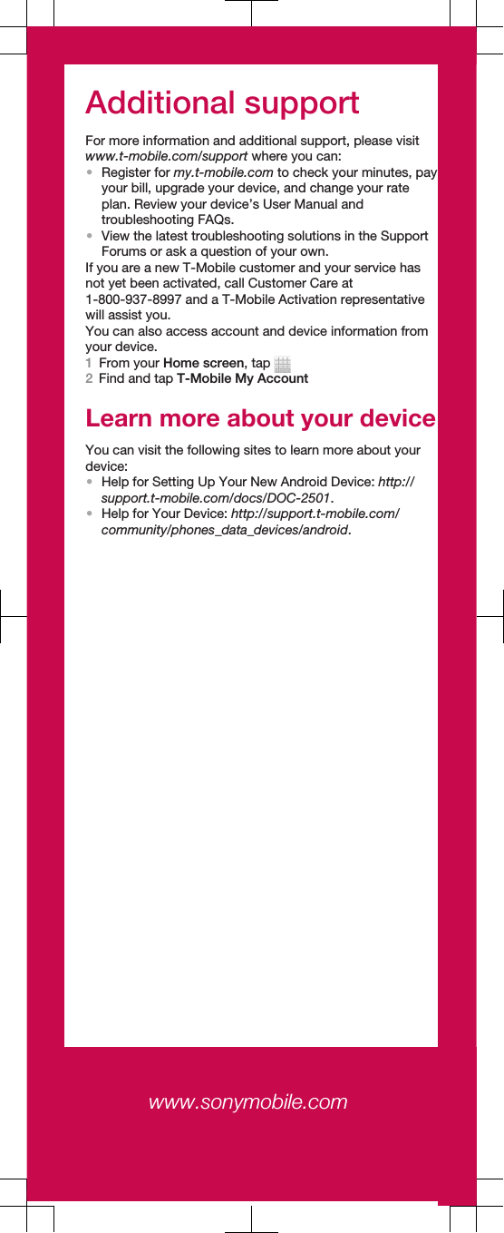 Additional supportFor more information and additional support, please visitwww.t-mobile.com/support where you can:•Register for my.t-mobile.com to check your minutes, payyour bill, upgrade your device, and change your rateplan. Review your device’s User Manual andtroubleshooting FAQs.•View the latest troubleshooting solutions in the SupportForums or ask a question of your own.If you are a new T-Mobile customer and your service hasnot yet been activated, call Customer Care at1-800-937-8997 and a T-Mobile Activation representativewill assist you.You can also access account and device information fromyour device.1From your Home screen, tap 2Find and tap T-Mobile My AccountLearn more about your deviceYou can visit the following sites to learn more about yourdevice:•Help for Setting Up Your New Android Device: http://support.t-mobile.com/docs/DOC-2501.•Help for Your Device: http://support.t-mobile.com/community/phones_data_devices/android.www.sonymobile.com www.sonymobile.com 