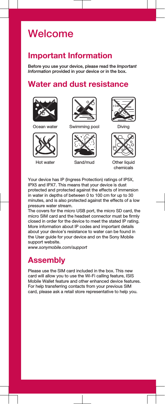 WelcomeImportant InformationBefore you use your device, please read the ImportantInformation provided in your device or in the box.Water and dust resistance&gt;1mOcean water Swimming pool DivingHot water Sand/mud Other liquidchemicalsYour device has IP (Ingress Protection) ratings of IP5X,IPX5 and IPX7. This means that your device is dustprotected and protected against the effects of immersionin water in depths of between 0 to 100 cm for up to 30minutes, and is also protected against the effects of a lowpressure water stream.The covers for the micro USB port, the micro SD card, themicro SIM card and the headset connector must be firmlyclosed in order for the device to meet the stated IP rating.More information about IP codes and important detailsabout your device’s resistance to water can be found inthe User guide for your device and on the Sony Mobilesupport website.www.sonymobile.com/supportAssemblyPlease use the SIM card included in the box. This newcard will allow you to use the Wi-Fi calling feature, ISISMobile Wallet feature and other enhanced device features.For help transferring contacts from your previous SIMcard, please ask a retail store representative to help you.