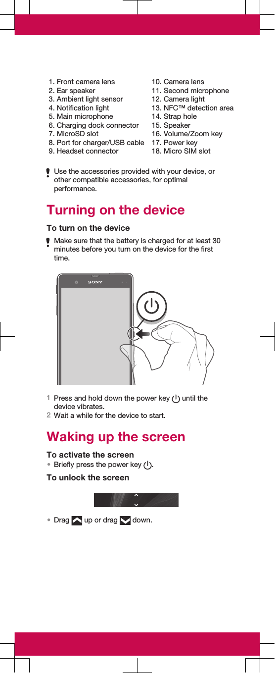 1. Front camera lens2. Ear speaker3. Ambient light sensor4. Notification light5. Main microphone6. Charging dock connector7. MicroSD slot8. Port for charger/USB cable9. Headset connector10. Camera lens11. Second microphone12. Camera light13. NFC™ detection area14. Strap hole15. Speaker16. Volume/Zoom key17. Power key18. Micro SIM slotUse the accessories provided with your device, orother compatible accessories, for optimalperformance.Turning on the deviceTo turn on the deviceMake sure that the battery is charged for at least 30minutes before you turn on the device for the firsttime.1Press and hold down the power key   until thedevice vibrates.2Wait a while for the device to start.Waking up the screenTo activate the screen•Briefly press the power key  .To unlock the screen•Drag   up or drag   down.