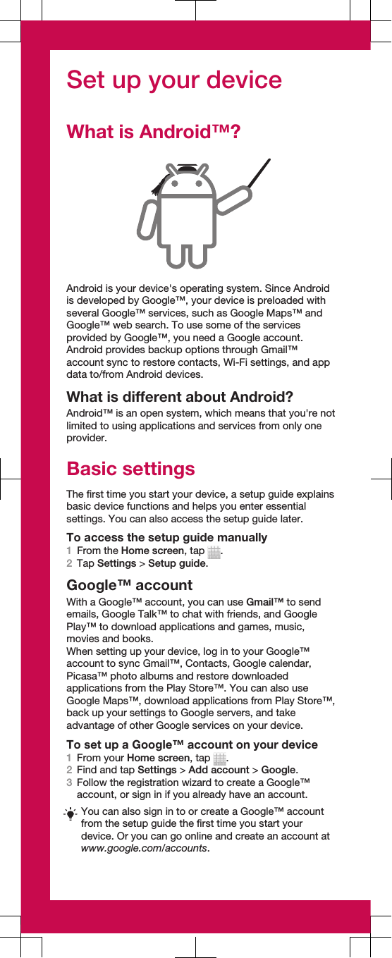 Set up your deviceWhat is Android™?Android is your device&apos;s operating system. Since Androidis developed by Google™, your device is preloaded withseveral Google™ services, such as Google Maps™ andGoogle™ web search. To use some of the servicesprovided by Google™, you need a Google account.Android provides backup options through Gmail™account sync to restore contacts, Wi-Fi settings, and appdata to/from Android devices.What is different about Android?Android™ is an open system, which means that you&apos;re notlimited to using applications and services from only oneprovider.Basic settingsThe first time you start your device, a setup guide explainsbasic device functions and helps you enter essentialsettings. You can also access the setup guide later.To access the setup guide manually1From the Home screen, tap  .2Tap Settings &gt; Setup guide.Google™ accountWith a Google™ account, you can use Gmail™ to sendemails, Google Talk™ to chat with friends, and GooglePlay™ to download applications and games, music,movies and books.When setting up your device, log in to your Google™account to sync Gmail™, Contacts, Google calendar,Picasa™ photo albums and restore downloadedapplications from the Play Store™. You can also useGoogle Maps™, download applications from Play Store™,back up your settings to Google servers, and takeadvantage of other Google services on your device.To set up a Google™ account on your device1From your Home screen, tap  .2Find and tap Settings &gt; Add account &gt; Google.3Follow the registration wizard to create a Google™account, or sign in if you already have an account.You can also sign in to or create a Google™ accountfrom the setup guide the first time you start yourdevice. Or you can go online and create an account atwww.google.com/accounts.