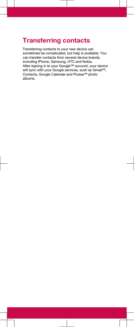 Transferring contactsTransferring contacts to your new device cansometimes be complicated, but help is available. Youcan transfer contacts from several device brands,including iPhone, Samsung, HTC and Nokia.After signing in to your Google™ account, your devicewill sync with your Google services, such as Gmail™,Contacts, Google Calendar and Picasa™ photoalbums.