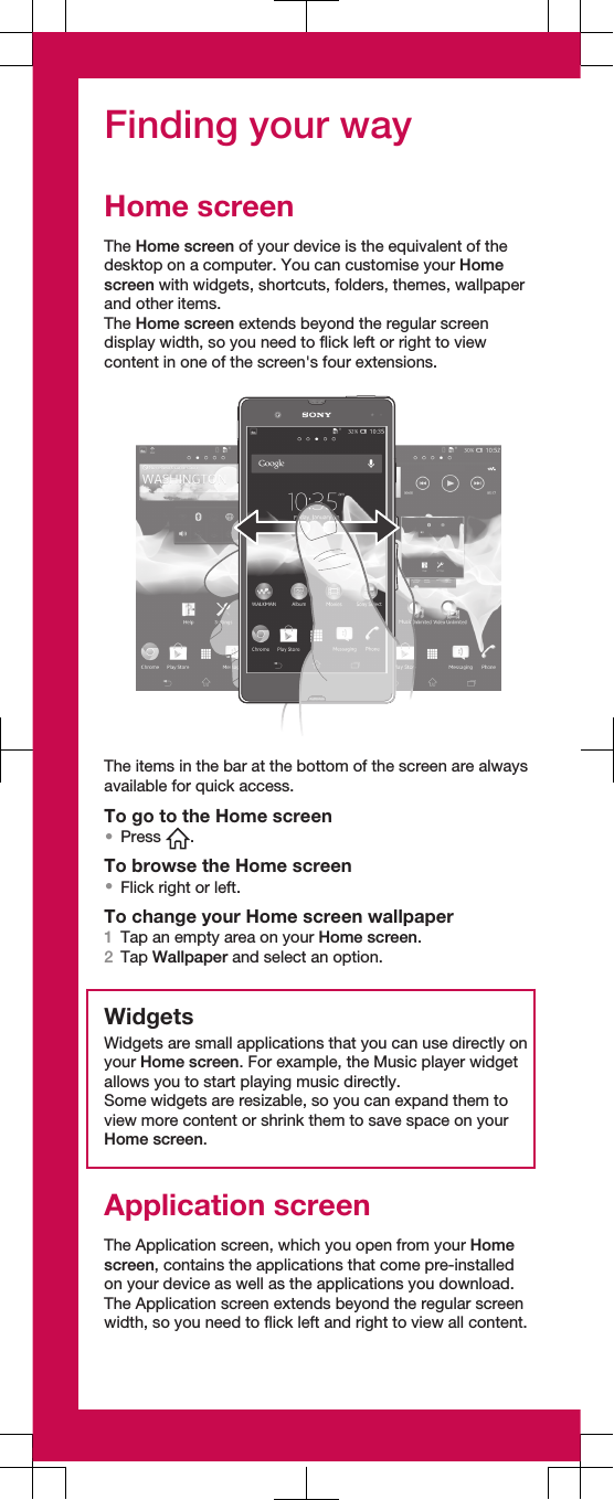 Finding your wayHome screenThe Home screen of your device is the equivalent of thedesktop on a computer. You can customise your Homescreen with widgets, shortcuts, folders, themes, wallpaperand other items.The Home screen extends beyond the regular screendisplay width, so you need to flick left or right to viewcontent in one of the screen&apos;s four extensions.The items in the bar at the bottom of the screen are alwaysavailable for quick access.To go to the Home screen•Press  .To browse the Home screen•Flick right or left.To change your Home screen wallpaper1Tap an empty area on your Home screen.2Tap Wallpaper and select an option.WidgetsWidgets are small applications that you can use directly onyour Home screen. For example, the Music player widgetallows you to start playing music directly.Some widgets are resizable, so you can expand them toview more content or shrink them to save space on yourHome screen.Application screenThe Application screen, which you open from your Homescreen, contains the applications that come pre-installedon your device as well as the applications you download.The Application screen extends beyond the regular screenwidth, so you need to flick left and right to view all content.