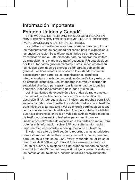 Información importanteEstados Unidos y CanadáESTE MODELO DE TELÉFONO HA SIDO CERTIFICADO ENCUMPLIMIENTO CON LOS REQUERIMIENTOS DEL GOBIERNOPARA EXPOSICIÓN A LAS ONDAS DE RADIO.Los teléfonos móviles serie se han diseñado para cumplir conlos requerimientos de seguridad aplicables para la exposición alas ondas de radio. Su teléfono inalámbrico es un receptor ytransmisor de radio. Está diseñado para no superar los límites*de exposición a la energía de radiofrecuencia (RF) establecidospor las autoridades gubernamentales. Estos límites establecenlos niveles permitidos de energía de RF para la población engeneral. Los lineamientos se basan en los estándares que sedesarrollaron por parte de las organizaciones científicasinternacionales a través de una evaluación periódica y exhaustivade estudios científicos. Los estándares incluyen un margen deseguridad diseñado para garantizar la seguridad de todas laspersonas, independientemente de la edad y la salud.Los lineamientos de exposición a las ondas de radio empleanuna unidad de medida conocida como Tasa específica deabsorción (SAR, por sus siglas en inglés). Las pruebas para SARse llevan a cabo usando métodos estandarizados con el teléfonotransmitiendo a su más alto nivel de energía certificada en todaslas bandas de frecuencia utilizadas. Aunque existe la posibilidadque haya diferencias entre los niveles de SAR de varios modelosde teléfono, todos están diseñados para cumplir con loslineamientos relevantes de exposición a las ondas de radio. Paraobtener más información sobre SAR, consulte la Informaciónimportante en el asistente de configuración de su teléfono.El valor más alto de SAR según lo reportado a las autoridadespara este modelo de teléfono cuando se realizaron las pruebaspara uso en la oreja es de 0.540 W/kg* y cuando se utilizó en elcuerpo es de 0.360 W/kg*. Para el funcionamiento cuando seusa en el cuerpo, el teléfono ha sido probado cuando se colocaa un mínimo de 15 mm del cuerpo sin ninguna parte de metal enlas cercanías del teléfono o cuando se utiliza apropiadamente6