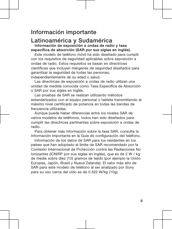 Información importanteLatinoamérica y SudaméricaInformación de exposición a ondas de radio y tasaespecífica de absorción (SAR por sus siglas en inglés).Este modelo de teléfono móvil ha sido diseñado para cumplircon los requisitos de seguridad aplicables sobre exposición aondas de radio. Estos requisitos se basan en directricescientíficas que incluyen márgenes de seguridad diseñados paragarantizar la seguridad de todas las personas,independientemente de su edad o salud.Las directrices de exposición a ondas de radio utilizan unaunidad de medida conocida como Tasa Específica de Absorcióno SAR por sus siglas en inglés.Las pruebas de SAR se realizan utilizando métodosestandarizados con el equipo personal o tableta transmitiendo almáximo nivel certificado de potencia en todas las bandas defrecuencia utilizadas.Aunque puede haber diferencias entre los niveles SAR devarios modelos de teléfonos, todos han sido diseñados paracumplir las directrices pertinentes sobre exposición a ondas deradio.Para obtener más información sobre la tasa SAR, consulte laInformación importante en la Guía de configuración del teléfono.Información de los datos de SAR para los residentes en lospaíses que han adoptado el límite de SAR recomendado por laComisión Internacional de Protección contra las Radiaciones NoIonizantes (ICNIRP por sus siglas en inglés), que es de 2 W / kgde media sobre diez (10) gramos de tejido (por ejemplo la UniónEuropea, Japón, Brasil y Nueva Zelanda): El valor más alto deSAR para este modelo de teléfono al ser analizado por Sonypara su uso cerca del oído es de 0.522 W/kg (10g).9