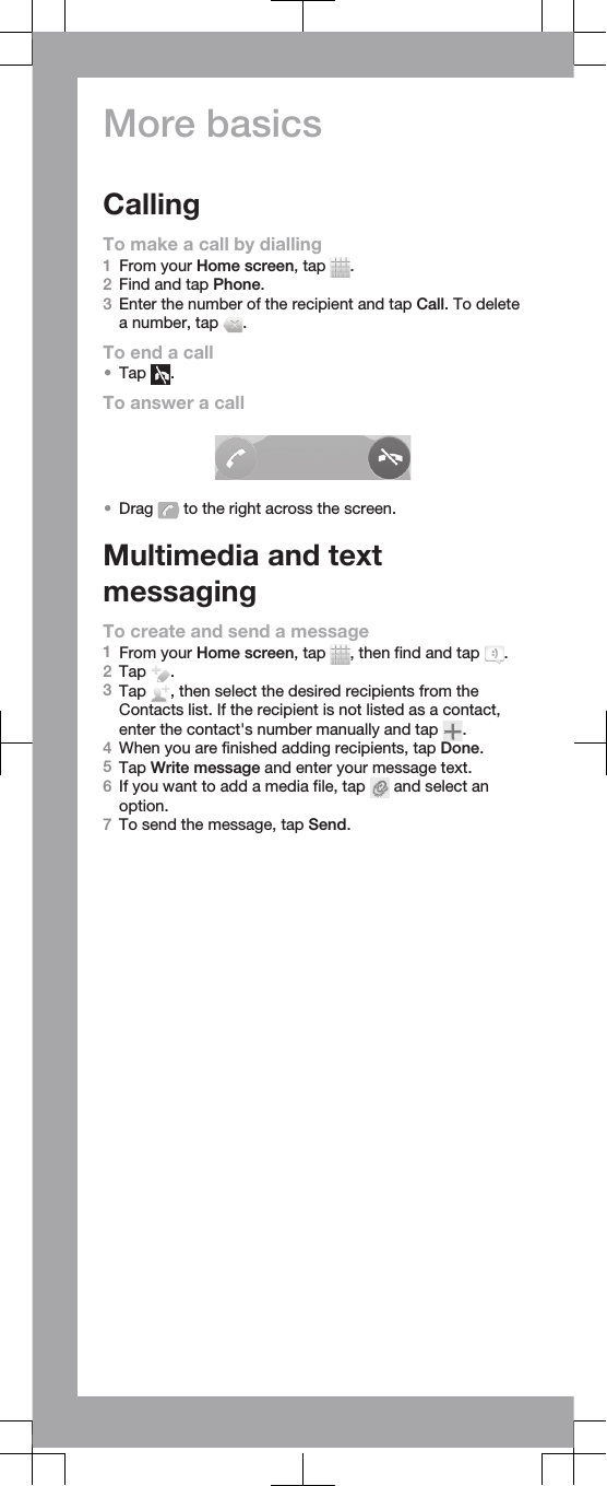 More basicsCallingTo make a call by dialling1From your Home screen, tap  .2Find and tap Phone.3Enter the number of the recipient and tap Call. To deletea number, tap  .To end a call•Tap  .To answer a call•Drag   to the right across the screen.Multimedia and textmessagingTo create and send a message1From your Home screen, tap  , then find and tap  .2Tap  .3Tap  , then select the desired recipients from theContacts list. If the recipient is not listed as a contact,enter the contact&apos;s number manually and tap  .4When you are finished adding recipients, tap Done.5Tap Write message and enter your message text.6If you want to add a media file, tap   and select anoption.7To send the message, tap Send.