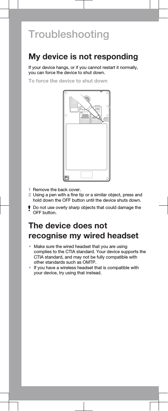 TroubleshootingMy device is not respondingIf your device hangs, or if you cannot restart it normally,you can force the device to shut down.To force the device to shut down1Remove the back cover.2Using a pen with a fine tip or a similar object, press andhold down the OFF button until the device shuts down.Do not use overly sharp objects that could damage theOFF button.The device does notrecognise my wired headset•Make sure the wired headset that you are usingcomplies to the CTIA standard. Your device supports theCTIA standard, and may not be fully compatible withother standards such as OMTP.•If you have a wireless headset that is compatible withyour device, try using that instead.