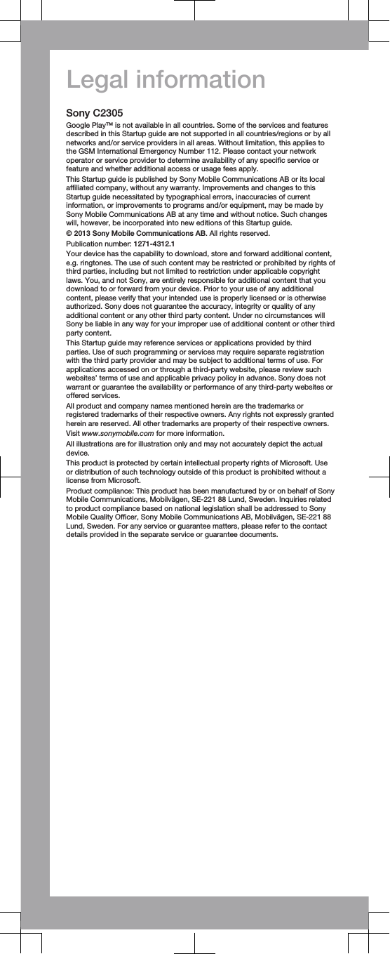 Legal informationSony C2305Google Play™ is not available in all countries. Some of the services and featuresdescribed in this Startup guide are not supported in all countries/regions or by allnetworks and/or service providers in all areas. Without limitation, this applies tothe GSM International Emergency Number 112. Please contact your networkoperator or service provider to determine availability of any specific service orfeature and whether additional access or usage fees apply.This Startup guide is published by Sony Mobile Communications AB or its localaffiliated company, without any warranty. Improvements and changes to thisStartup guide necessitated by typographical errors, inaccuracies of currentinformation, or improvements to programs and/or equipment, may be made bySony Mobile Communications AB at any time and without notice. Such changeswill, however, be incorporated into new editions of this Startup guide.© 2013 Sony Mobile Communications AB. All rights reserved.Publication number: 1271-4312.1Your device has the capability to download, store and forward additional content,e.g. ringtones. The use of such content may be restricted or prohibited by rights ofthird parties, including but not limited to restriction under applicable copyrightlaws. You, and not Sony, are entirely responsible for additional content that youdownload to or forward from your device. Prior to your use of any additionalcontent, please verify that your intended use is properly licensed or is otherwiseauthorized. Sony does not guarantee the accuracy, integrity or quality of anyadditional content or any other third party content. Under no circumstances willSony be liable in any way for your improper use of additional content or other thirdparty content.This Startup guide may reference services or applications provided by thirdparties. Use of such programming or services may require separate registrationwith the third party provider and may be subject to additional terms of use. Forapplications accessed on or through a third-party website, please review suchwebsites’ terms of use and applicable privacy policy in advance. Sony does notwarrant or guarantee the availability or performance of any third-party websites oroffered services.All product and company names mentioned herein are the trademarks orregistered trademarks of their respective owners. Any rights not expressly grantedherein are reserved. All other trademarks are property of their respective owners.Visit www.sonymobile.com for more information.All illustrations are for illustration only and may not accurately depict the actualdevice.This product is protected by certain intellectual property rights of Microsoft. Useor distribution of such technology outside of this product is prohibited without alicense from Microsoft.Product compliance: This product has been manufactured by or on behalf of SonyMobile Communications, Mobilvägen, SE-221 88 Lund, Sweden. Inquiries relatedto product compliance based on national legislation shall be addressed to SonyMobile Quality Officer, Sony Mobile Communications AB, Mobilvägen, SE-221 88Lund, Sweden. For any service or guarantee matters, please refer to the contactdetails provided in the separate service or guarantee documents.