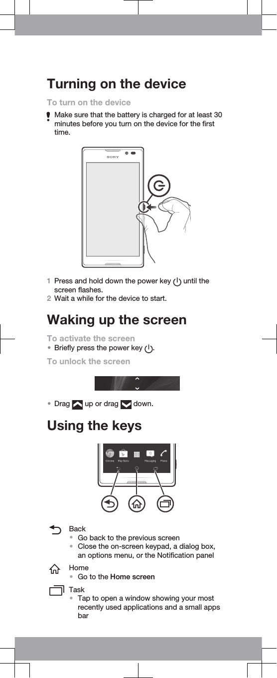 Turning on the deviceTo turn on the deviceMake sure that the battery is charged for at least 30minutes before you turn on the device for the firsttime.1Press and hold down the power key   until thescreen flashes.2Wait a while for the device to start.Waking up the screenTo activate the screen•Briefly press the power key  .To unlock the screen•Drag   up or drag   down.Using the keysBack•Go back to the previous screen•Close the on-screen keypad, a dialog box,an options menu, or the Notification panelHome•Go to the Home screenTask•Tap to open a window showing your mostrecently used applications and a small appsbar