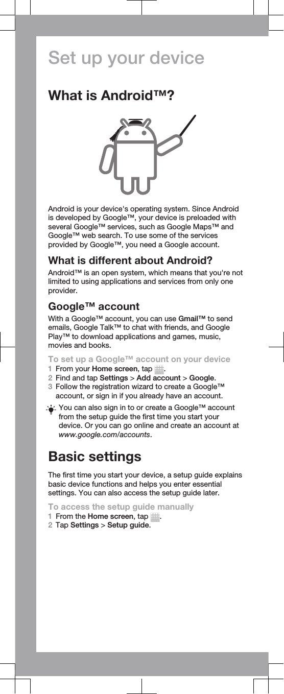 Set up your deviceWhat is Android™?Android is your device&apos;s operating system. Since Androidis developed by Google™, your device is preloaded withseveral Google™ services, such as Google Maps™ andGoogle™ web search. To use some of the servicesprovided by Google™, you need a Google account.What is different about Android?Android™ is an open system, which means that you&apos;re notlimited to using applications and services from only oneprovider.Google™ accountWith a Google™ account, you can use Gmail™ to sendemails, Google Talk™ to chat with friends, and GooglePlay™ to download applications and games, music,movies and books.To set up a Google™ account on your device1From your Home screen, tap  .2Find and tap Settings &gt; Add account &gt; Google.3Follow the registration wizard to create a Google™account, or sign in if you already have an account.You can also sign in to or create a Google™ accountfrom the setup guide the first time you start yourdevice. Or you can go online and create an account atwww.google.com/accounts.Basic settingsThe first time you start your device, a setup guide explainsbasic device functions and helps you enter essentialsettings. You can also access the setup guide later.To access the setup guide manually1From the Home screen, tap  .2Tap Settings &gt; Setup guide.