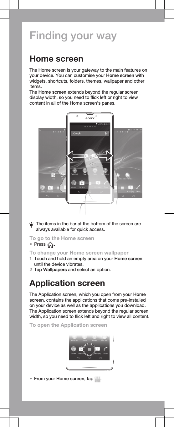 Finding your wayHome screenThe Home screen is your gateway to the main features onyour device. You can customise your Home screen withwidgets, shortcuts, folders, themes, wallpaper and otheritems.The Home screen extends beyond the regular screendisplay width, so you need to flick left or right to viewcontent in all of the Home screen&apos;s panes.The items in the bar at the bottom of the screen arealways available for quick access.To go to the Home screen•Press  .To change your Home screen wallpaper1Touch and hold an empty area on your Home screenuntil the device vibrates.2Tap Wallpapers and select an option.Application screenThe Application screen, which you open from your Homescreen, contains the applications that come pre-installedon your device as well as the applications you download.The Application screen extends beyond the regular screenwidth, so you need to flick left and right to view all content.To open the Application screen•From your Home screen, tap  .