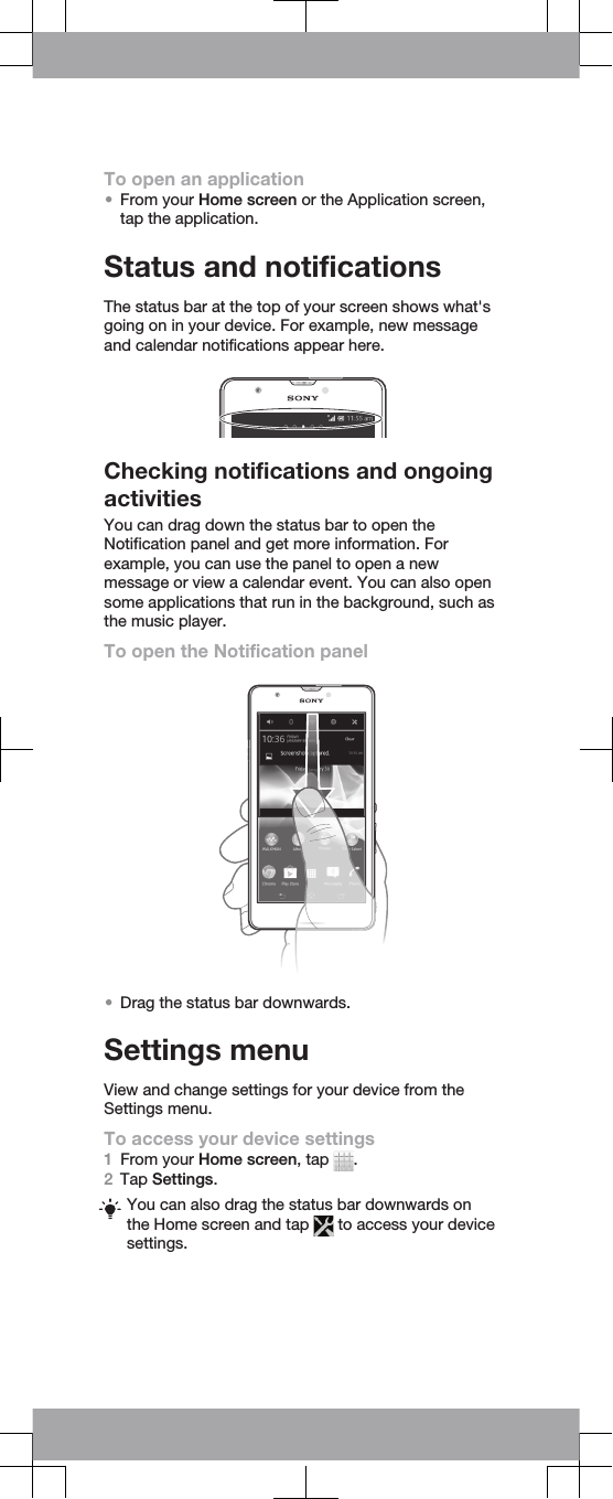 To open an application•From your Home screen or the Application screen,tap the application.Status and notificationsThe status bar at the top of your screen shows what&apos;sgoing on in your device. For example, new messageand calendar notifications appear here.Checking notifications and ongoingactivitiesYou can drag down the status bar to open theNotification panel and get more information. Forexample, you can use the panel to open a newmessage or view a calendar event. You can also opensome applications that run in the background, such asthe music player.To open the Notification panel•Drag the status bar downwards.Settings menuView and change settings for your device from theSettings menu.To access your device settings1From your Home screen, tap  .2Tap Settings.You can also drag the status bar downwards onthe Home screen and tap   to access your devicesettings.