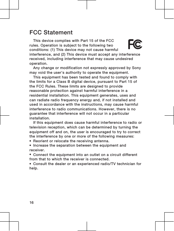 FCC StatementThis device complies with Part 15 of the FCCrules. Operation is subject to the following twoconditions: (1) This device may not cause harmfulinterference, and (2) This device must accept any interferencereceived, including interference that may cause undesiredoperation.Any change or modification not expressly approved by Sonymay void the user&apos;s authority to operate the equipment.This equipment has been tested and found to comply withthe limits for a Class B digital device, pursuant to Part 15 ofthe FCC Rules. These limits are designed to providereasonable protection against harmful interference in aresidential installation. This equipment generates, uses andcan radiate radio frequency energy and, if not installed andused in accordance with the instructions, may cause harmfulinterference to radio communications. However, there is noguarantee that interference will not occur in a particularinstallation.If this equipment does cause harmful interference to radio ortelevision reception, which can be determined by turning theequipment off and on, the user is encouraged to try to correctthe interference by one or more of the following measures:•Reorient or relocate the receiving antenna.•Increase the separation between the equipment andreceiver.•Connect the equipment into an outlet on a circuit differentfrom that to which the receiver is connected.•Consult the dealer or an experienced radio/TV technician forhelp.16