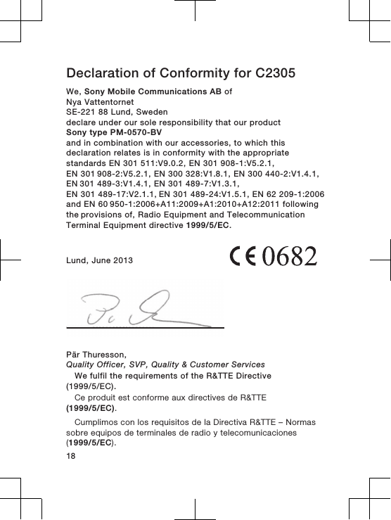 Declaration of Conformity for C2305We, Sony Mobile Communications AB ofNya VattentornetSE-221 88 Lund, Swedendeclare under our sole responsibility that our productSony type PM-0570-BVand in combination with our accessories, to which thisdeclaration relates is in conformity with the appropriatestandards EN 301 511:V9.0.2, EN 301 908-1:V5.2.1, EN 301 908-2:V5.2.1, EN 300 328:V1.8.1, EN 300 440-2:V1.4.1, EN 301 489-3:V1.4.1, EN 301 489-7:V1.3.1, EN 301 489-17:V2.1.1, EN 301 489-24:V1.5.1, EN 62 209-1:2006 and EN 60 950-1:2006+A11:2009+A1:2010+A12:2011 following the provisions of, Radio Equipment and TelecommunicationTerminal Equipment directive 1999/5/EC.Lund, June 2013Pär Thuresson,Quality Officer, SVP, Quality &amp; Customer ServicesWe fulfil the requirements of the R&amp;TTE Directive(1999/5/EC).Ce produit est conforme aux directives de R&amp;TTE(1999/5/EC).Cumplimos con los requisitos de la Directiva R&amp;TTE – Normassobre equipos de terminales de radio y telecomunicaciones(1999/5/EC).18