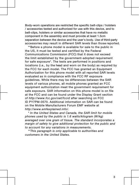 Body-worn operations are restricted the specific belt-clips / holsters / accessories tested and authorized for use with this device, and to belt-clips, holsters or similar accessories that have no metallic component in the assembly and must provide at least 1.5cm separation between the device and the user&apos;s body. Use of third-party accessories may result in different SAR levels than those reported.**Before a phone model is available for sale to the public inthe US, it must be tested and certified by the FederalCommunications Commission (FCC) that it does not exceedthe limit established by the government-adopted requirementfor safe exposure*. The tests are performed in positions andlocations (i.e., by the head and worn on the body) as required bythe FCC for each model. The FCC has granted an EquipmentAuthorization for this phone model with all reported SAR levelsevaluated as in compliance with the FCC RF exposureguidelines. While there may be differences between the SARlevels of various phones, all mobile phones granted an FCCequipment authorization meet the government requirement forsafe exposure. SAR information on this phone model is on fileat the FCC and can be found under the Display Grant sectionof http://www.fcc.gov/oet/fccid after searching on FCCID PY7PM-0570. Additional information on SAR can be foundon the Mobile Manufacturers Forum EMF website athttp://www.emfexplained.info/.* In the United States and Canada, the SAR limit for mobilephones used by the public is 1.6 watts/kilogram (W/kg)averaged over one gram of tissue. The standard incorporates amargin of safety to give additional protection for the public andto account for any variations in measurements.**This paragraph is only applicable to authorities andcustomers in the United States.3