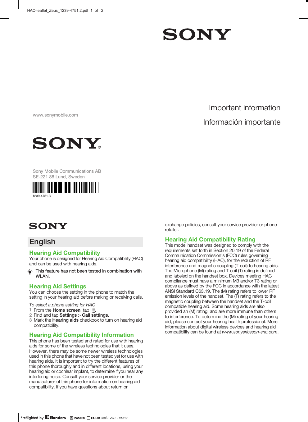 November 15, 2010  10:55:47EnglishHearing Aid CompatibilityYour phone is designed for Hearing Aid Compatibility (HAC)and can be used with hearing aids.This feature has not been tested in combination withWLAN.Hearing Aid SettingsYou can choose the setting in the phone to match thesetting in your hearing aid before making or receiving calls.To select a phone setting for HAC1From the Home screen, tap  .2Find and tap Settings &gt; Call settings.3Mark the Hearing aids checkbox to turn on hearing aidcompatibility.Hearing Aid Compatibility InformationThis phone has been tested and rated for use with hearingaids for some of the wireless technologies that it uses.However, there may be some newer wireless technologiesused in this phone that have not been tested yet for use withhearing aids. It is important to try the different features ofthis phone thoroughly and in different locations, using yourhearing aid or cochlear implant, to determine if you hear anyinterfering noise. Consult your service provider or themanufacturer of this phone for information on hearing aidcompatibility. If you have questions about return orApril 1, 2011  10:36:18November 15, 2010  10:55:47Important informationInformación importanteexchange policies, consult your service provider or phoneretailer.Hearing Aid Compatibility RatingThis model handset was designed to comply with therequirements set forth in Section 20.19 of the FederalCommunication Commission&apos;s (FCC) rules governinghearing aid compatibility (HAC), for the reduction of RFinterference and magnetic coupling (T-coil) to hearing aids.The Microphone (M) rating and T-coil (T) rating is definedand labeled on the handset box. Devices meeting HACcompliance must have a minimum M3 and/or T3 rating orabove as defined by the FCC in accordance with the latestANSI Standard C63.19. The (M) rating refers to lower RFemission levels of the handset. The (T) rating refers to themagnetic coupling between the handset and the T-coilcompatible hearing aid. Some hearing aids are alsoprovided an (M) rating, and are more immune than othersto interference. To determine the (M) rating of your hearingaid, please contact your hearing health professional. Moreinformation about digital wireless devices and hearing aidcompatibility can be found at www.sonyericsson-snc.com.April 1, 2011  10:36:18April 1, 2011  14:58:10HAC-leaflet_Zeus_1239-4751.2.pdf  1  of   2www.sonymobile.comSony Mobile Communications ABSE-221 88 Lund, Sweden1239-4751.3