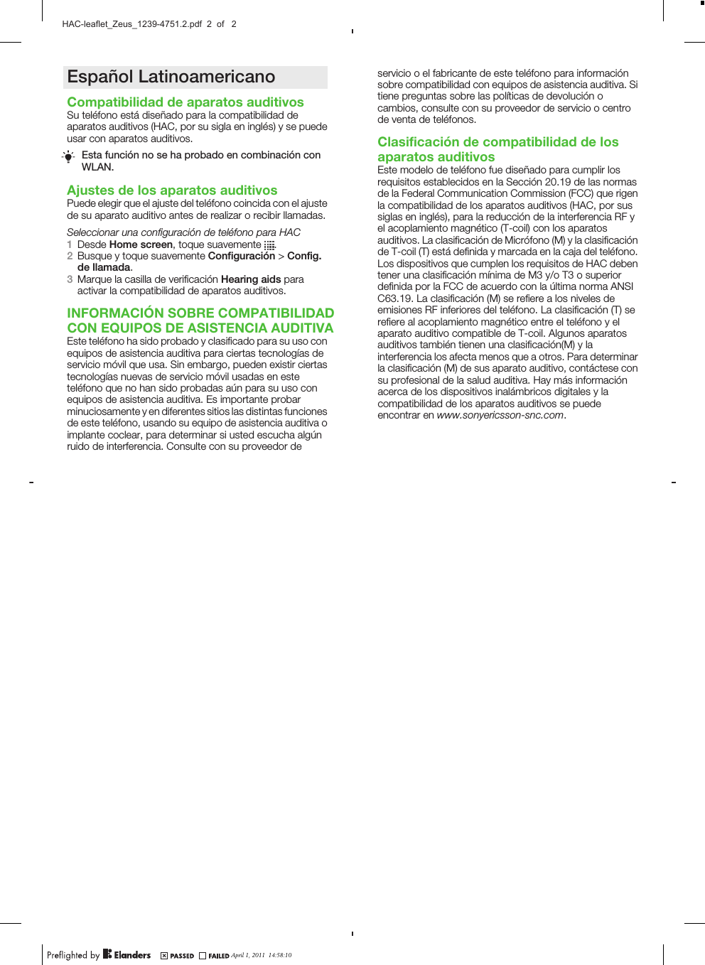Español LatinoamericanoCompatibilidad de aparatos auditivosSu teléfono está diseñado para la compatibilidad deaparatos auditivos (HAC, por su sigla en inglés) y se puedeusar con aparatos auditivos.Esta función no se ha probado en combinación conWLAN.Ajustes de los aparatos auditivosPuede elegir que el ajuste del teléfono coincida con el ajustede su aparato auditivo antes de realizar o recibir llamadas.Seleccionar una configuración de teléfono para HAC1Desde Home screen, toque suavemente  .2Busque y toque suavemente Configuración &gt; Config.de llamada.3Marque la casilla de verificación Hearing aids paraactivar la compatibilidad de aparatos auditivos.INFORMACIÓN SOBRE COMPATIBILIDADCON EQUIPOS DE ASISTENCIA AUDITIVAEste teléfono ha sido probado y clasificado para su uso conequipos de asistencia auditiva para ciertas tecnologías deservicio móvil que usa. Sin embargo, pueden existir ciertastecnologías nuevas de servicio móvil usadas en esteteléfono que no han sido probadas aún para su uso conequipos de asistencia auditiva. Es importante probarminuciosamente y en diferentes sitios las distintas funcionesde este teléfono, usando su equipo de asistencia auditiva oimplante coclear, para determinar si usted escucha algúnruido de interferencia. Consulte con su proveedor deApril 1, 2011  10:36:18November 15, 2010  10:55:47servicio o el fabricante de este teléfono para informaciónsobre compatibilidad con equipos de asistencia auditiva. Sitiene preguntas sobre las políticas de devolución ocambios, consulte con su proveedor de servicio o centrode venta de teléfonos.Clasificación de compatibilidad de losaparatos auditivosEste modelo de teléfono fue diseñado para cumplir losrequisitos establecidos en la Sección 20.19 de las normasde la Federal Communication Commission (FCC) que rigenla compatibilidad de los aparatos auditivos (HAC, por sussiglas en inglés), para la reducción de la interferencia RF yel acoplamiento magnético (T-coil) con los aparatosauditivos. La clasificación de Micrófono (M) y la clasificaciónde T-coil (T) está definida y marcada en la caja del teléfono.Los dispositivos que cumplen los requisitos de HAC debentener una clasificación mínima de M3 y/o T3 o superiordefinida por la FCC de acuerdo con la última norma ANSIC63.19. La clasificación (M) se refiere a los niveles deemisiones RF inferiores del teléfono. La clasificación (T) serefiere al acoplamiento magnético entre el teléfono y elaparato auditivo compatible de T-coil. Algunos aparatosauditivos también tienen una clasificación(M) y lainterferencia los afecta menos que a otros. Para determinarla clasificación (M) de sus aparato auditivo, contáctese consu profesional de la salud auditiva. Hay más informaciónacerca de los dispositivos inalámbricos digitales y lacompatibilidad de los aparatos auditivos se puedeencontrar en www.sonyericsson-snc.com.April 1, 2011  10:36:18November 15, 2010  10:55:47April 1, 2011  14:58:10HAC-leaflet_Zeus_1239-4751.2.pdf  2  of   2