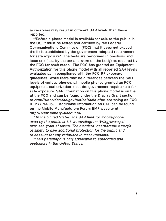 accessories may result in different SAR levels than thosereported.**Before a phone model is available for sale to the public inthe US, it must be tested and certified by the FederalCommunications Commission (FCC) that it does not exceedthe limit established by the government-adopted requirementfor safe exposure*. The tests are performed in positions andlocations (i.e., by the ear and worn on the body) as required bythe FCC for each model. The FCC has granted an EquipmentAuthorization for this phone model with all reported SAR levelsevaluated as in compliance with the FCC RF exposureguidelines. While there may be differences between the SARlevels of various phones, all mobile phones granted an FCCequipment authorization meet the government requirement forsafe exposure. SAR information on this phone model is on fileat the FCC and can be found under the Display Grant sectionof http://transition.fcc.gov/oet/ea/fccid after searching on FCCID PY7PM-0590. Additional information on SAR can be foundon the Mobile Manufacturers Forum EMF website athttp://www.emfexplained.info/.* In the United States, the SAR limit for mobile phonesused by the public is 1.6 watts/kilogram (W/kg) averagedover one gram of tissue. The standard incorporates a marginof safety to give additional protection for the public andto account for any variations in measurements.**This paragraph is only applicable to authorities andcustomers in the United States.3