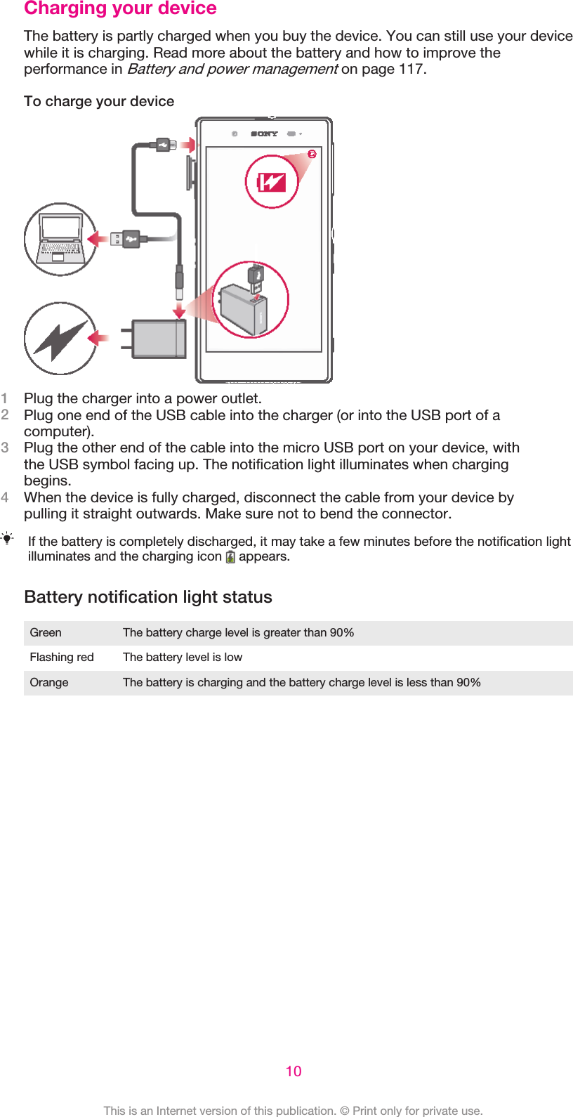 Charging your deviceThe battery is partly charged when you buy the device. You can still use your devicewhile it is charging. Read more about the battery and how to improve theperformance in Battery and power management on page 117.To charge your device1Plug the charger into a power outlet.2Plug one end of the USB cable into the charger (or into the USB port of acomputer).3Plug the other end of the cable into the micro USB port on your device, withthe USB symbol facing up. The notification light illuminates when chargingbegins.4When the device is fully charged, disconnect the cable from your device bypulling it straight outwards. Make sure not to bend the connector.If the battery is completely discharged, it may take a few minutes before the notification lightilluminates and the charging icon   appears.Battery notification light statusGreen The battery charge level is greater than 90%Flashing red The battery level is lowOrange The battery is charging and the battery charge level is less than 90%10This is an Internet version of this publication. © Print only for private use.