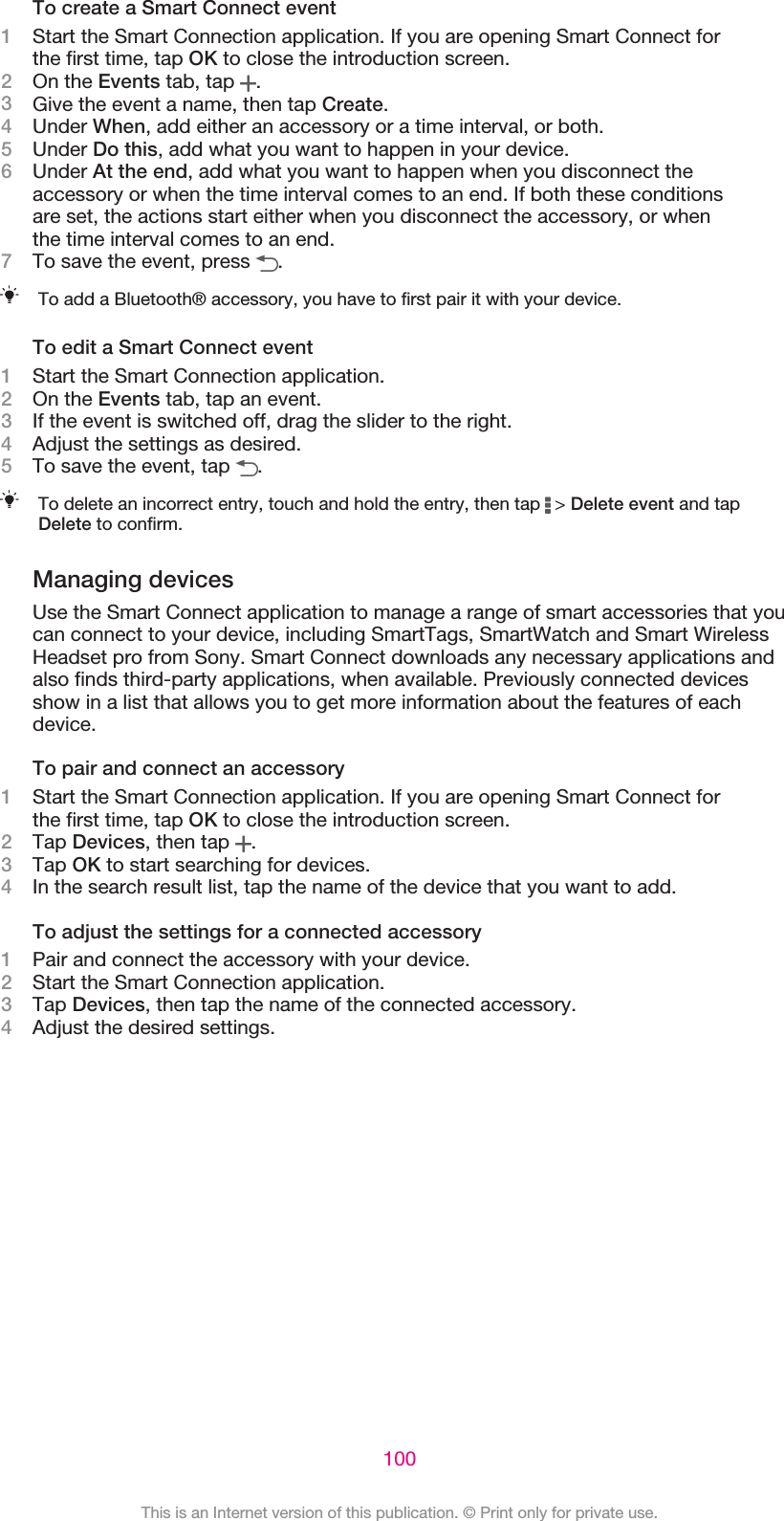 To create a Smart Connect event1Start the Smart Connection application. If you are opening Smart Connect forthe first time, tap OK to close the introduction screen.2On the Events tab, tap  .3Give the event a name, then tap Create.4Under When, add either an accessory or a time interval, or both.5Under Do this, add what you want to happen in your device.6Under At the end, add what you want to happen when you disconnect theaccessory or when the time interval comes to an end. If both these conditionsare set, the actions start either when you disconnect the accessory, or whenthe time interval comes to an end.7To save the event, press  .To add a Bluetooth® accessory, you have to first pair it with your device.To edit a Smart Connect event1Start the Smart Connection application.2On the Events tab, tap an event.3If the event is switched off, drag the slider to the right.4Adjust the settings as desired.5To save the event, tap  .To delete an incorrect entry, touch and hold the entry, then tap   &gt; Delete event and tapDelete to confirm.Managing devicesUse the Smart Connect application to manage a range of smart accessories that youcan connect to your device, including SmartTags, SmartWatch and Smart WirelessHeadset pro from Sony. Smart Connect downloads any necessary applications andalso finds third-party applications, when available. Previously connected devicesshow in a list that allows you to get more information about the features of eachdevice.To pair and connect an accessory1Start the Smart Connection application. If you are opening Smart Connect forthe first time, tap OK to close the introduction screen.2Tap Devices, then tap  .3Tap OK to start searching for devices.4In the search result list, tap the name of the device that you want to add.To adjust the settings for a connected accessory1Pair and connect the accessory with your device.2Start the Smart Connection application.3Tap Devices, then tap the name of the connected accessory.4Adjust the desired settings.100This is an Internet version of this publication. © Print only for private use.