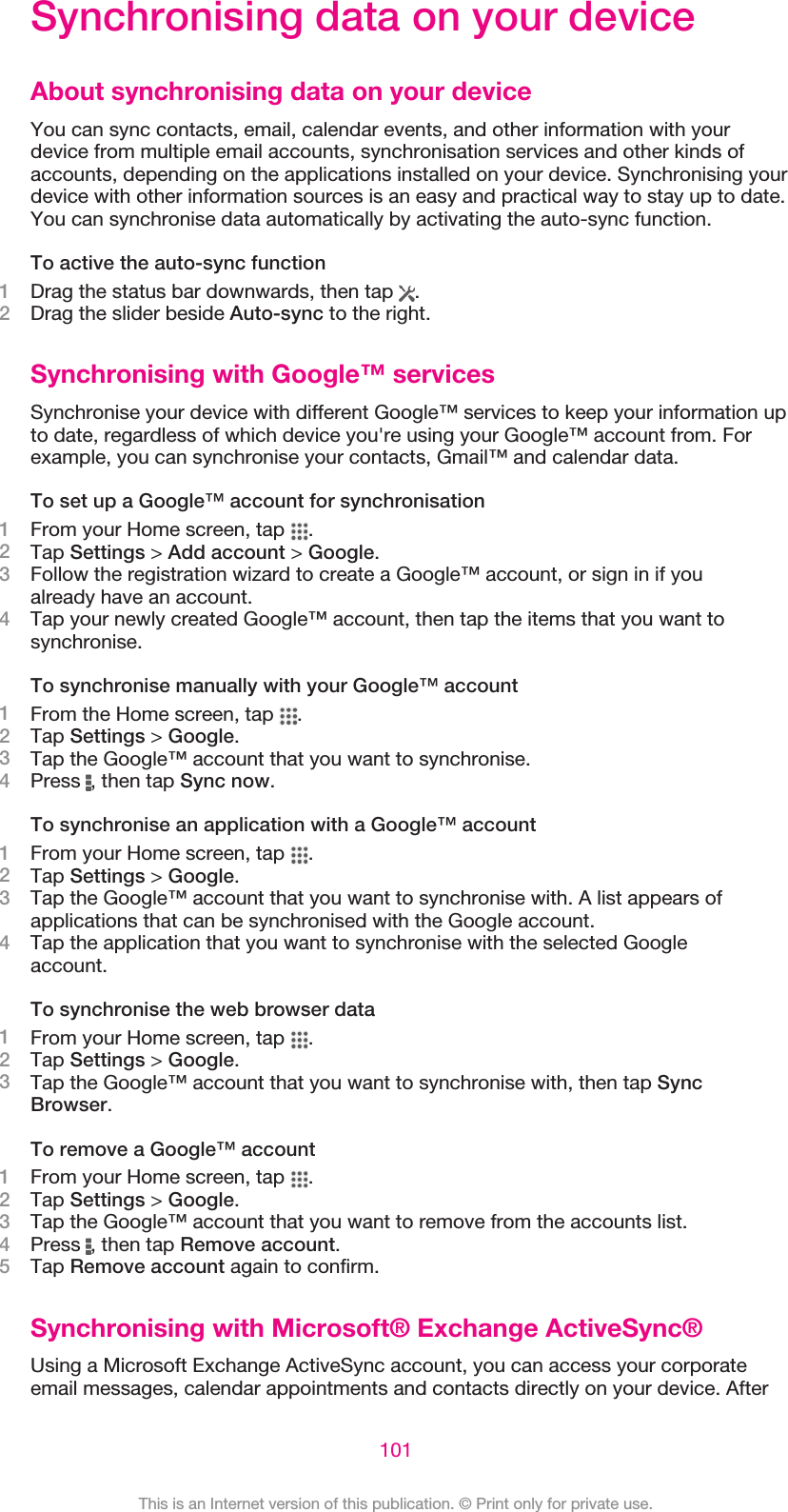 Synchronising data on your deviceAbout synchronising data on your deviceYou can sync contacts, email, calendar events, and other information with yourdevice from multiple email accounts, synchronisation services and other kinds ofaccounts, depending on the applications installed on your device. Synchronising yourdevice with other information sources is an easy and practical way to stay up to date.You can synchronise data automatically by activating the auto-sync function.To active the auto-sync function1Drag the status bar downwards, then tap  .2Drag the slider beside Auto-sync to the right.Synchronising with Google™ servicesSynchronise your device with different Google™ services to keep your information upto date, regardless of which device you&apos;re using your Google™ account from. Forexample, you can synchronise your contacts, Gmail™ and calendar data.To set up a Google™ account for synchronisation1From your Home screen, tap  .2Tap Settings &gt; Add account &gt; Google.3Follow the registration wizard to create a Google™ account, or sign in if youalready have an account.4Tap your newly created Google™ account, then tap the items that you want tosynchronise.To synchronise manually with your Google™ account1From the Home screen, tap  .2Tap Settings &gt; Google.3Tap the Google™ account that you want to synchronise.4Press  , then tap Sync now.To synchronise an application with a Google™ account1From your Home screen, tap  .2Tap Settings &gt; Google.3Tap the Google™ account that you want to synchronise with. A list appears ofapplications that can be synchronised with the Google account.4Tap the application that you want to synchronise with the selected Googleaccount.To synchronise the web browser data1From your Home screen, tap  .2Tap Settings &gt; Google.3Tap the Google™ account that you want to synchronise with, then tap SyncBrowser.To remove a Google™ account1From your Home screen, tap  .2Tap Settings &gt; Google.3Tap the Google™ account that you want to remove from the accounts list.4Press  , then tap Remove account.5Tap Remove account again to confirm.Synchronising with Microsoft® Exchange ActiveSync®Using a Microsoft Exchange ActiveSync account, you can access your corporateemail messages, calendar appointments and contacts directly on your device. After101This is an Internet version of this publication. © Print only for private use.