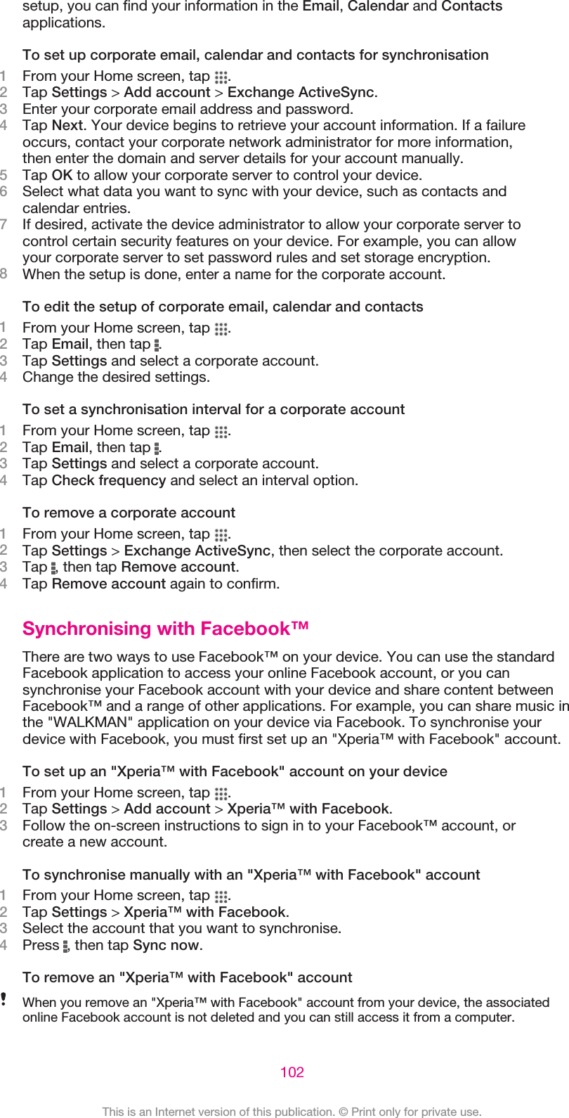 setup, you can find your information in the Email, Calendar and Contactsapplications.To set up corporate email, calendar and contacts for synchronisation1From your Home screen, tap  .2Tap Settings &gt; Add account &gt; Exchange ActiveSync.3Enter your corporate email address and password.4Tap Next. Your device begins to retrieve your account information. If a failureoccurs, contact your corporate network administrator for more information,then enter the domain and server details for your account manually.5Tap OK to allow your corporate server to control your device.6Select what data you want to sync with your device, such as contacts andcalendar entries.7If desired, activate the device administrator to allow your corporate server tocontrol certain security features on your device. For example, you can allowyour corporate server to set password rules and set storage encryption.8When the setup is done, enter a name for the corporate account.To edit the setup of corporate email, calendar and contacts1From your Home screen, tap  .2Tap Email, then tap  .3Tap Settings and select a corporate account.4Change the desired settings.To set a synchronisation interval for a corporate account1From your Home screen, tap  .2Tap Email, then tap  .3Tap Settings and select a corporate account.4Tap Check frequency and select an interval option.To remove a corporate account1From your Home screen, tap  .2Tap Settings &gt; Exchange ActiveSync, then select the corporate account.3Tap  , then tap Remove account.4Tap Remove account again to confirm.Synchronising with Facebook™There are two ways to use Facebook™ on your device. You can use the standardFacebook application to access your online Facebook account, or you cansynchronise your Facebook account with your device and share content betweenFacebook™ and a range of other applications. For example, you can share music inthe &quot;WALKMAN&quot; application on your device via Facebook. To synchronise yourdevice with Facebook, you must first set up an &quot;Xperia™ with Facebook&quot; account.To set up an &quot;Xperia™ with Facebook&quot; account on your device1From your Home screen, tap  .2Tap Settings &gt; Add account &gt; Xperia™ with Facebook.3Follow the on-screen instructions to sign in to your Facebook™ account, orcreate a new account.To synchronise manually with an &quot;Xperia™ with Facebook&quot; account1From your Home screen, tap  .2Tap Settings &gt; Xperia™ with Facebook.3Select the account that you want to synchronise.4Press  , then tap Sync now.To remove an &quot;Xperia™ with Facebook&quot; accountWhen you remove an &quot;Xperia™ with Facebook&quot; account from your device, the associatedonline Facebook account is not deleted and you can still access it from a computer.102This is an Internet version of this publication. © Print only for private use.