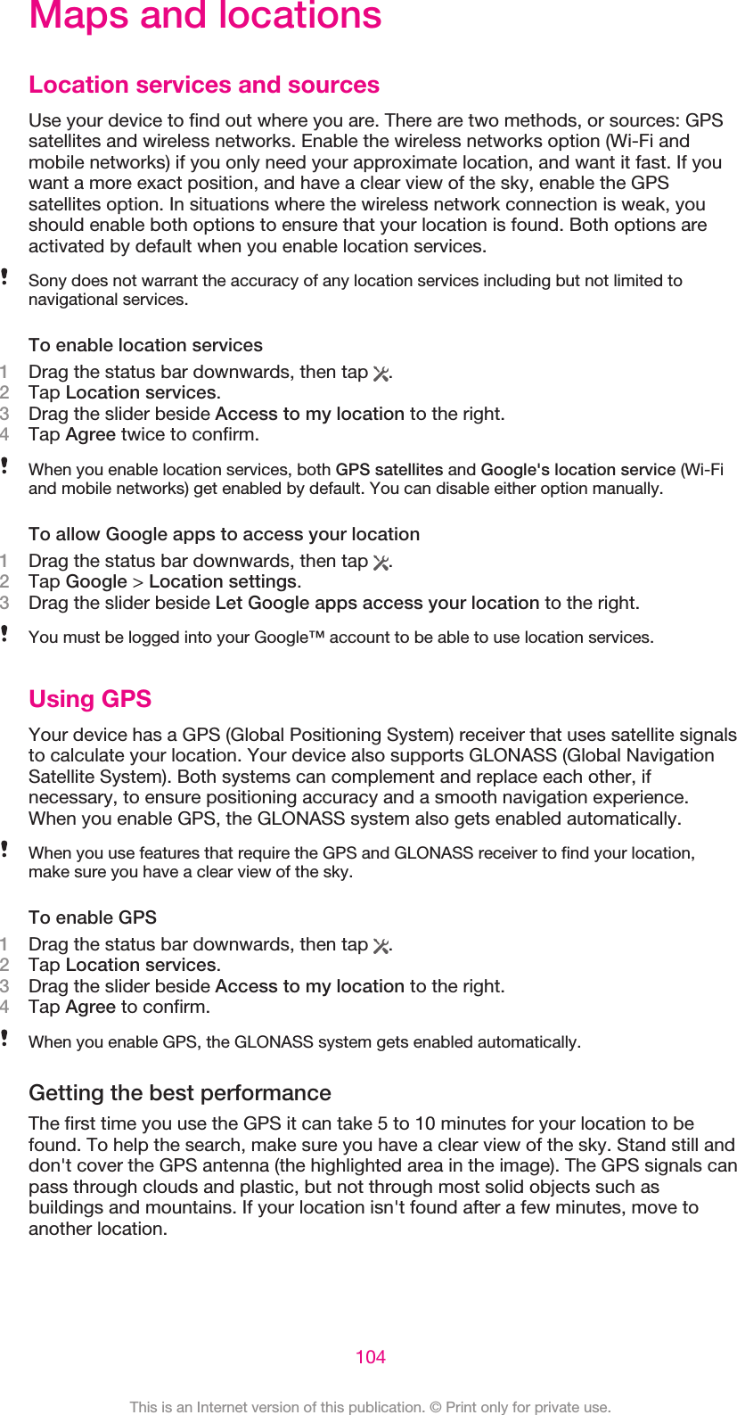 Maps and locationsLocation services and sourcesUse your device to find out where you are. There are two methods, or sources: GPSsatellites and wireless networks. Enable the wireless networks option (Wi-Fi andmobile networks) if you only need your approximate location, and want it fast. If youwant a more exact position, and have a clear view of the sky, enable the GPSsatellites option. In situations where the wireless network connection is weak, youshould enable both options to ensure that your location is found. Both options areactivated by default when you enable location services.Sony does not warrant the accuracy of any location services including but not limited tonavigational services.To enable location services1Drag the status bar downwards, then tap  .2Tap Location services.3Drag the slider beside Access to my location to the right.4Tap Agree twice to confirm.When you enable location services, both GPS satellites and Google&apos;s location service (Wi-Fiand mobile networks) get enabled by default. You can disable either option manually.To allow Google apps to access your location1Drag the status bar downwards, then tap  .2Tap Google &gt; Location settings.3Drag the slider beside Let Google apps access your location to the right.You must be logged into your Google™ account to be able to use location services.Using GPSYour device has a GPS (Global Positioning System) receiver that uses satellite signalsto calculate your location. Your device also supports GLONASS (Global NavigationSatellite System). Both systems can complement and replace each other, ifnecessary, to ensure positioning accuracy and a smooth navigation experience.When you enable GPS, the GLONASS system also gets enabled automatically.When you use features that require the GPS and GLONASS receiver to find your location,make sure you have a clear view of the sky.To enable GPS1Drag the status bar downwards, then tap  .2Tap Location services.3Drag the slider beside Access to my location to the right.4Tap Agree to confirm.When you enable GPS, the GLONASS system gets enabled automatically.Getting the best performanceThe first time you use the GPS it can take 5 to 10 minutes for your location to befound. To help the search, make sure you have a clear view of the sky. Stand still anddon&apos;t cover the GPS antenna (the highlighted area in the image). The GPS signals canpass through clouds and plastic, but not through most solid objects such asbuildings and mountains. If your location isn&apos;t found after a few minutes, move toanother location.104This is an Internet version of this publication. © Print only for private use.