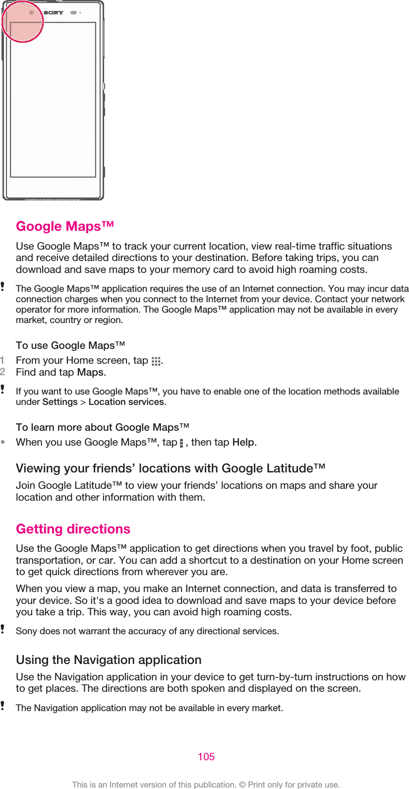 Google Maps™Use Google Maps™ to track your current location, view real-time traffic situationsand receive detailed directions to your destination. Before taking trips, you candownload and save maps to your memory card to avoid high roaming costs.The Google Maps™ application requires the use of an Internet connection. You may incur dataconnection charges when you connect to the Internet from your device. Contact your networkoperator for more information. The Google Maps™ application may not be available in everymarket, country or region.To use Google Maps™1From your Home screen, tap  .2Find and tap Maps.If you want to use Google Maps™, you have to enable one of the location methods availableunder Settings &gt; Location services.To learn more about Google Maps™•When you use Google Maps™, tap   , then tap Help.Viewing your friends’ locations with Google Latitude™Join Google Latitude™ to view your friends’ locations on maps and share yourlocation and other information with them.Getting directionsUse the Google Maps™ application to get directions when you travel by foot, publictransportation, or car. You can add a shortcut to a destination on your Home screento get quick directions from wherever you are.When you view a map, you make an Internet connection, and data is transferred toyour device. So it&apos;s a good idea to download and save maps to your device beforeyou take a trip. This way, you can avoid high roaming costs.Sony does not warrant the accuracy of any directional services.Using the Navigation applicationUse the Navigation application in your device to get turn-by-turn instructions on howto get places. The directions are both spoken and displayed on the screen.The Navigation application may not be available in every market.105This is an Internet version of this publication. © Print only for private use.