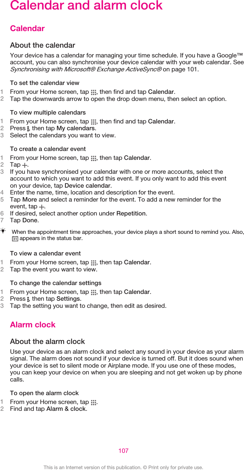 Calendar and alarm clockCalendarAbout the calendarYour device has a calendar for managing your time schedule. If you have a Google™account, you can also synchronise your device calendar with your web calendar. SeeSynchronising with Microsoft® Exchange ActiveSync® on page 101.To set the calendar view1From your Home screen, tap  , then find and tap Calendar.2Tap the downwards arrow to open the drop down menu, then select an option.To view multiple calendars1From your Home screen, tap  , then find and tap Calendar.2Press  , then tap My calendars.3Select the calendars you want to view.To create a calendar event1From your Home screen, tap  , then tap Calendar.2Tap  .3If you have synchronised your calendar with one or more accounts, select theaccount to which you want to add this event. If you only want to add this eventon your device, tap Device calendar.4Enter the name, time, location and description for the event.5Tap More and select a reminder for the event. To add a new reminder for theevent, tap  .6If desired, select another option under Repetition.7Tap Done.When the appointment time approaches, your device plays a short sound to remind you. Also, appears in the status bar.To view a calendar event1From your Home screen, tap  , then tap Calendar.2Tap the event you want to view.To change the calendar settings1From your Home screen, tap  , then tap Calendar.2Press  , then tap Settings.3Tap the setting you want to change, then edit as desired.Alarm clockAbout the alarm clockUse your device as an alarm clock and select any sound in your device as your alarmsignal. The alarm does not sound if your device is turned off. But it does sound whenyour device is set to silent mode or Airplane mode. If you use one of these modes,you can keep your device on when you are sleeping and not get woken up by phonecalls.To open the alarm clock1From your Home screen, tap  .2Find and tap Alarm &amp; clock.107This is an Internet version of this publication. © Print only for private use.