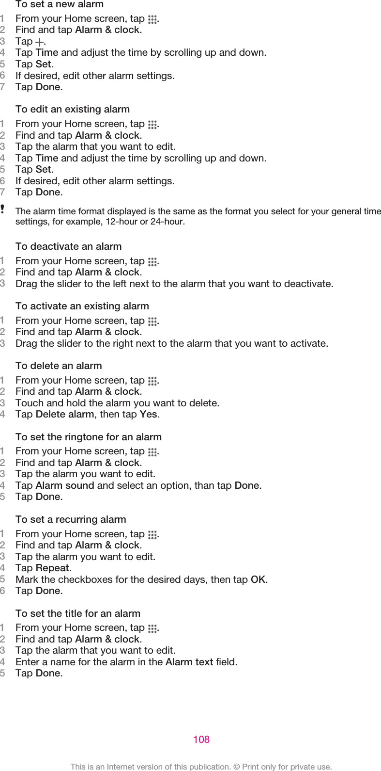 To set a new alarm1From your Home screen, tap  .2Find and tap Alarm &amp; clock.3Tap  .4Tap Time and adjust the time by scrolling up and down.5Tap Set.6If desired, edit other alarm settings.7Tap Done.To edit an existing alarm1From your Home screen, tap  .2Find and tap Alarm &amp; clock.3Tap the alarm that you want to edit.4Tap Time and adjust the time by scrolling up and down.5Tap Set.6If desired, edit other alarm settings.7Tap Done.The alarm time format displayed is the same as the format you select for your general timesettings, for example, 12-hour or 24-hour.To deactivate an alarm1From your Home screen, tap  .2Find and tap Alarm &amp; clock.3Drag the slider to the left next to the alarm that you want to deactivate.To activate an existing alarm1From your Home screen, tap  .2Find and tap Alarm &amp; clock.3Drag the slider to the right next to the alarm that you want to activate.To delete an alarm1From your Home screen, tap  .2Find and tap Alarm &amp; clock.3Touch and hold the alarm you want to delete.4Tap Delete alarm, then tap Yes.To set the ringtone for an alarm1From your Home screen, tap  .2Find and tap Alarm &amp; clock.3Tap the alarm you want to edit.4Tap Alarm sound and select an option, than tap Done.5Tap Done.To set a recurring alarm1From your Home screen, tap  .2Find and tap Alarm &amp; clock.3Tap the alarm you want to edit.4Tap Repeat.5Mark the checkboxes for the desired days, then tap OK.6Tap Done.To set the title for an alarm1From your Home screen, tap  .2Find and tap Alarm &amp; clock.3Tap the alarm that you want to edit.4Enter a name for the alarm in the Alarm text field.5Tap Done.108This is an Internet version of this publication. © Print only for private use.