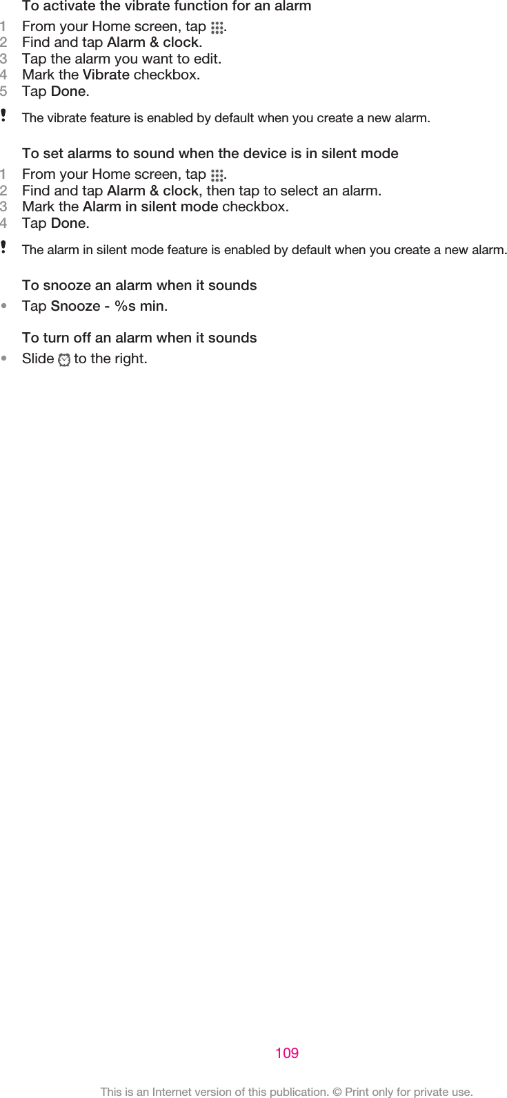 To activate the vibrate function for an alarm1From your Home screen, tap  .2Find and tap Alarm &amp; clock.3Tap the alarm you want to edit.4Mark the Vibrate checkbox.5Tap Done.The vibrate feature is enabled by default when you create a new alarm.To set alarms to sound when the device is in silent mode1From your Home screen, tap  .2Find and tap Alarm &amp; clock, then tap to select an alarm.3Mark the Alarm in silent mode checkbox.4Tap Done.The alarm in silent mode feature is enabled by default when you create a new alarm.To snooze an alarm when it sounds•Tap Snooze - %s min.To turn off an alarm when it sounds•Slide   to the right.109This is an Internet version of this publication. © Print only for private use.